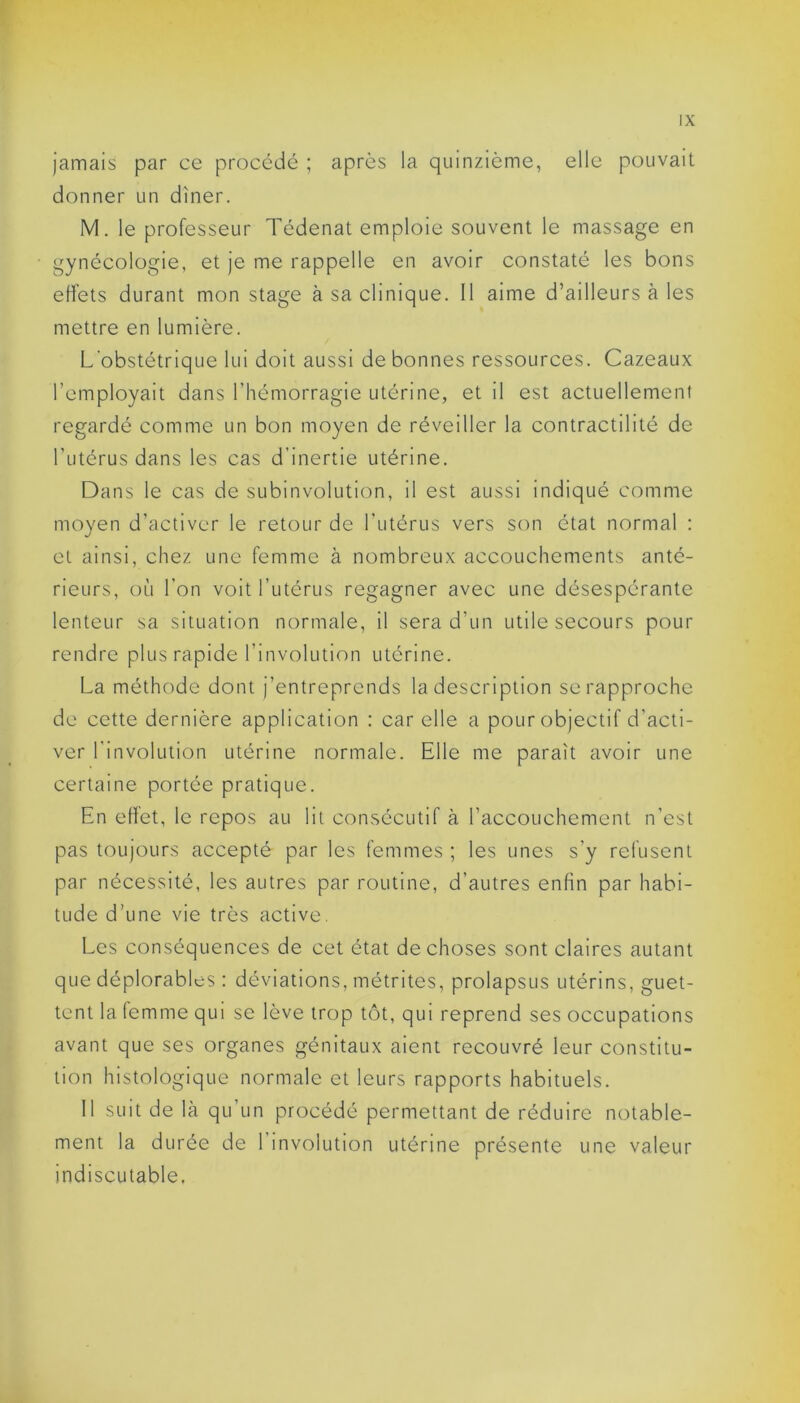 jamais par ce procédé ; après la quinzième, elle pouvait donner un dîner. M. le professeur Tédenat emploie souvent le massage en gynécologie, et je me rappelle en avoir constaté les bons effets durant mon stage à sa clinique. Il aime d’ailleurs à les mettre en lumière. L'obstétrique lui doit aussi de bonnes ressources. Cazeaux l’employait dans l’hémorragie utérine, et il est actuellement regardé comme un bon moyen de réveiller la contractilité de l’utérus dans les cas d’inertie utérine. Dans le cas de subinvolution, il est aussi indiqué comme moyen d’activer le retour de l’utérus vers son état normal : et ainsi, chez une femme à nombreux accouchements anté- rieurs, où l’on voit l’utérus regagner avec une désespérante lenteur sa situation normale, il sera d’un utile secours pour rendre plus rapide l’involution utérine. La méthode dont j’entreprends la description se rapproche de cette dernière application : car elle a pour objectif d’acti- ver l'involution utérine normale. Elle me paraît avoir une certaine portée pratique. En effet, le repos au lit consécutif à l’accouchement n’est pas toujours accepté par les femmes ; les unes s’y refusent par nécessité, les autres par routine, d’autres enfin par habi- tude d’une vie très active. Les conséquences de cet état de choses sont claires autant que déplorables : déviations, métrites, prolapsus utérins, guet- tent la femme qui se lève trop tôt, qui reprend ses occupations avant que ses organes génitaux aient recouvré leur constitu- tion histologique normale et leurs rapports habituels. 11 suit de là qu un procédé permettant de réduire notable- ment la durée de 1 involution utérine présente une valeur indiscutable.