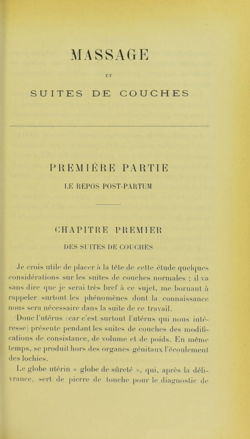 MASSAGE ET SUITES DE COUCHES PREMIÈRE PARTIE LE REPOS POST-PARTUM G, H A P IT H E P REM I Eli DES SUITES DE COUCHES .Je crois utile de placer à la tête de cette étude quelques considérations sur les suites de couches normales ; il va sans dire que je serai très bref à ce sujet, me bornant à rappeler surtout les phénomènes dont la connaissance nous sera nécessaire dans la suite de ce travail. Donc l’utérus (car c’est surtout l'utérus qui nous inté- resse) présente pendant les suites de couches des modifi- cations de consistance, de volume et de poids. En même temps, se produit hors des organes génitaux l’écoulement des lochies. Le globe utérin « globe de sûreté », qui, après la déli- vrance. sert de pierre de touche pour le diagnostic de