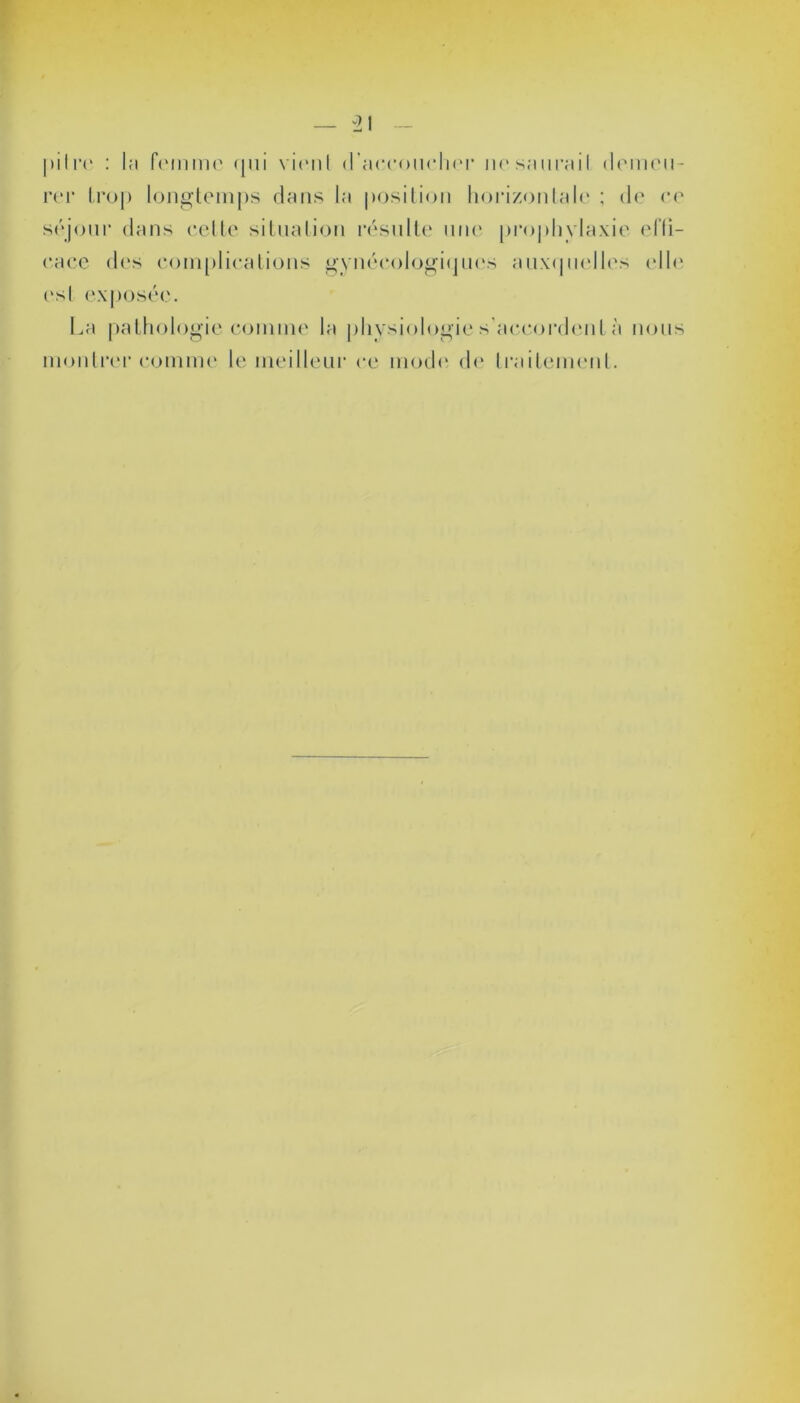 pitre : la femme qui vient d'accoucher ne saurait demeu- rer trop longtemps dans la position horizontale ; de ee séjour dans cette situation résulte une prophylaxie effi- cace des complications gynécologiques auxquelles elle i‘sl exposée. La pathologie comme la physiologie s’accordent à nous montrer comme le meilleur ce mode de traitement.