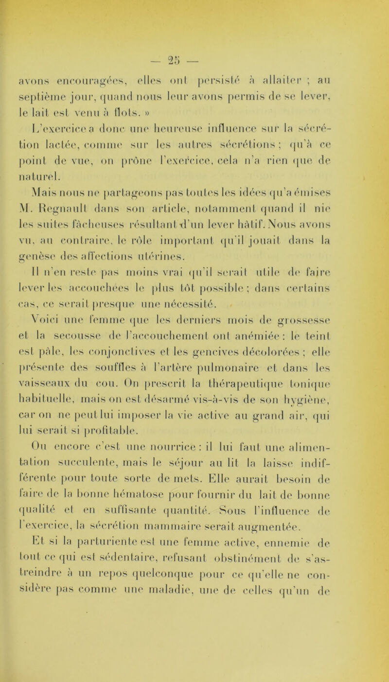 avons encouragées, elles on! persisté à allaiter ; ail septième jour, quand nous leur avons permis de se lever, le lait est venu à Ilots. » L’exercice a donc une heureuse influence sur la sécré- tion lactée, comme sur les autres sécrétions; qu’à ce point de vue, on prône l’exercice, cela n’a rien que de naturel. Mais nous ne partageons pas toutes les idées qu’a émises M. Régnault dans son article, notamment quand il nie les suites lâcheuses résultant ■d'un lever hâtif. Nous avons vu. au contraire, le rôle important qu'il jouait dans la genèse désaffections utérines. Il n’en reste pas moins vrai qu’il serait utile de faire lever les accouchées le plus tôt possible ; dans certains cas, ce serait presque une nécessité. Voici une femme que les derniers mois de grossesse et la secousse de l’accouchement ont anémiée: le teint est pâle, les conjonctives et les gencives décolorées ; elle présente des souffles à l’artère pulmonaire et dans les vaisseaux du cou. On prescrit la thérapeutique tonique habituelle, mais on est désarmé vis-à-vis de son hygiène, car ou ne peut lui imposer la vie active au grand air, qui lui serait si profitable. Ou encore c’est une nourrice : il lui faut une alimen- tation succulente, mais le séjour au lit la laisse indif- férente pour toute sorte de mets. Elle aurait besoin de faire de la bonne hématose pour fournir du lait de bonne qualité et en suffisante quantité. Sous l’influence de 1 exercice, la sécrétion mammaire serait augmentée. Et si la parturiente est une femme active, ennemie de tout ce qui est sédentaire, refusant obstinément de s’as- treindre à un repos quelconque pour ce qu’elle ne con- sidère pas comme une maladie, une de celles qu’un de