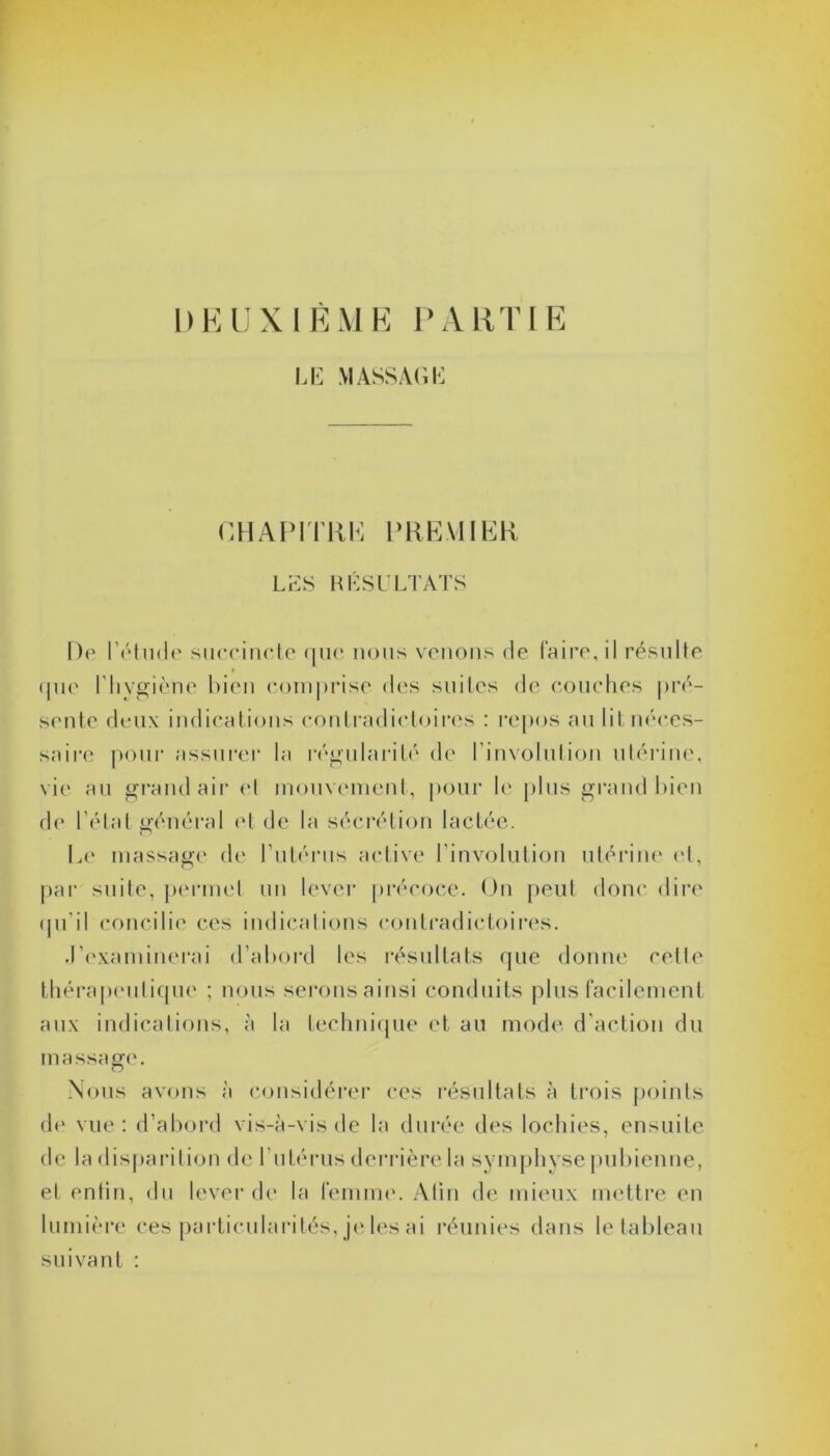 1 ) E U X I È M E P A R TIE LE MASSAGE CHAPITRE PREMIER LES RÉSULTATS De l'étude succincte que nous venons de faire, il résulte » que l'hygiène bien comprise des suites de couches pré- sente deux indications contradictoires : repos au lit néces- saire pour assurer la régularité de l’involution utérine, vie au grand air et mouvement, pour le plus grand bien de l’état général el de la sécrétion lactée. Le massage de l’utérus active l’involution utérine et, par suite, permet un lever précoce. On peut donc dire qu’il concilie ces indications contradictoires. .l’examinerai d’abord les résultats que donne cette thérapeutique ; nous serons ainsi conduits plus facilement aux indications, à la technique et au mode d’action du massage. Nous avons à considérer ces résultats à trois points de vue: d’abord vis-à-vis de la durée des lochies, ensuite de la disparition de l’utérus derrière la symphyse pubienne, et entin, du lever de la femme. Afin de mieux mettre en lumière ces particularités, je les ai réunies dans le tableau suivant :