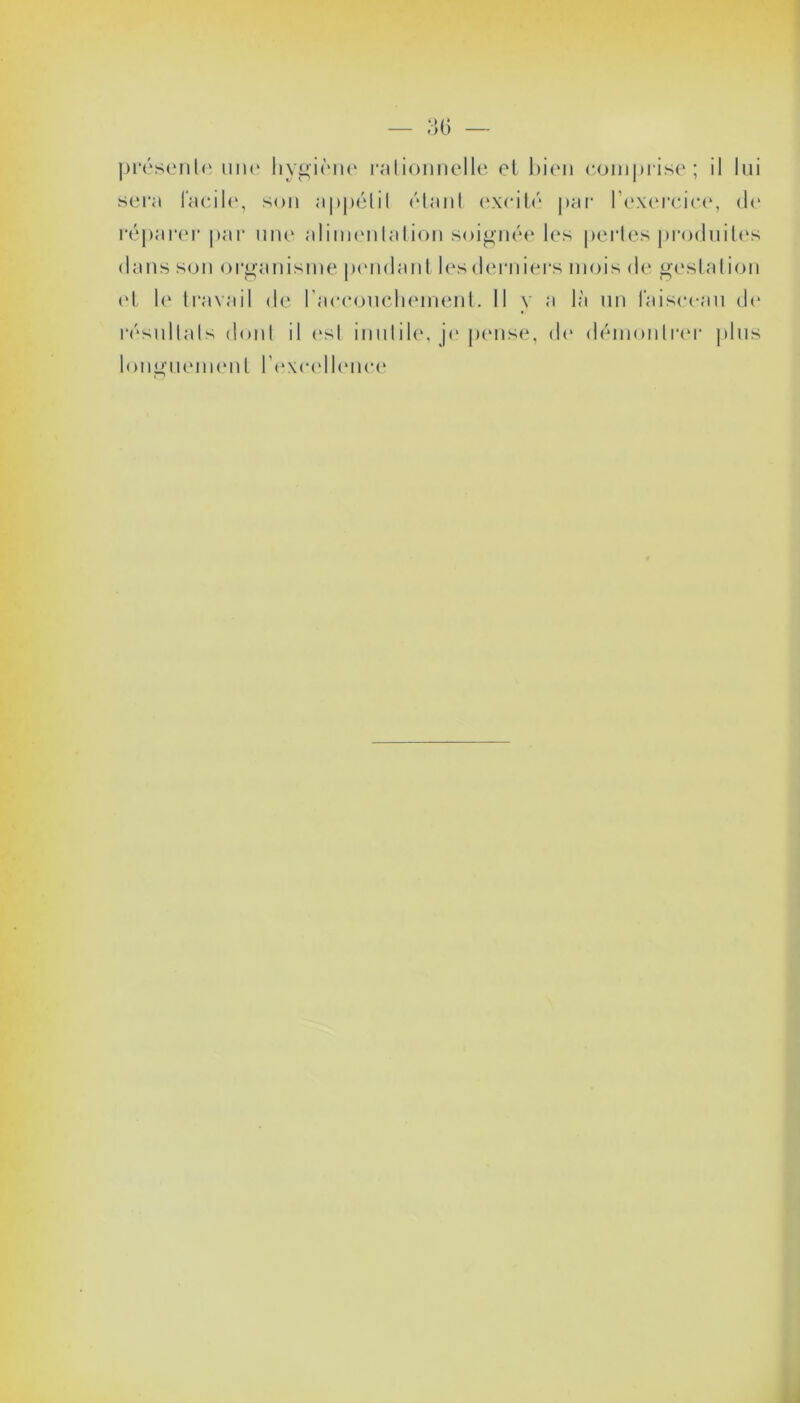 présente une hygiène rationnelle et bien comprise; il lui sera facile, son appétit étant excité par l’exercice, de réparer par une alimentation soignée les pertes produites dans son organisme pendant les derniers mois de gestation et le travail de l'accouchement. 11 y a là un faisceau de résultats dont il est inutile, je pense, de démontrer plus longuement l’excellence