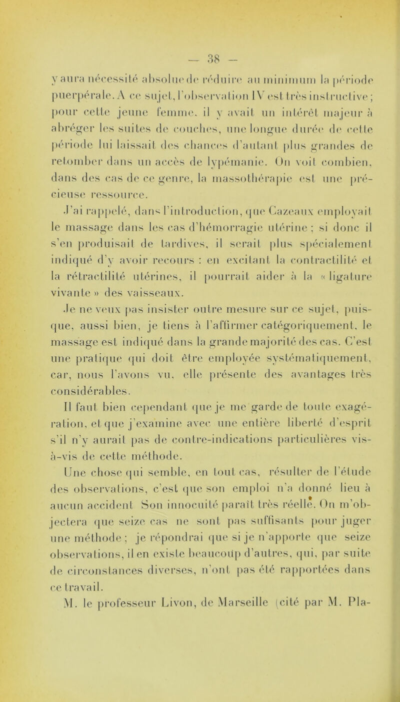 y aura nécessité absolue de réduire au minimum la période puerpérale. A ce sujet, l’observation IV est très instructive ; pour cette jeune femme, il y avait un intérêt majeur à abréger les suites de couches, une longue durée de cette période lui laissait des chances d’autant plus grandes de retomber dans un accès de lypémanie. Un voit combien, dans dos cas de ce genre, la massothérapie est une pré- cieuse ressource. •l’ai rappelé, dans l'introduction, que Cazeaux employait le massage dans les cas d'hémorragie utérine; si donc il s’en produisait de tardives, il serait plus spécialement indiqué d’y avoir recours : en excitant la contractilité et la rétractilité utérines, il pourrait aider à la » ligature vivante» des vaisseaux. .le neveux pas insister outre mesure sur ce sujet, puis- que, aussi bien, je tiens à l’aftirmer catégoriquement, le massage est indiqué dans la grande majorité des cas. C’est une pratique qui doit être employée systématiquement, car, nous l’avons vu, elle présente des avantages très considérables. Il faut bien cependant que je me garde de toute exagé- ration, et que j’examine avec une entière liberté d’esprit s’il n’y aurait pas de contre-indications particulières vis- à-vis de cette méthode. Une chose qui semble, en tout cas, résulter de l’étude des observations, c’est que son emploi n’a donné lieu à aucun accident Son innocuité paraît très réelle. On m’ob- jectera que seize cas ne sont pas suffisants pour juger une méthode ; je répondrai que si je n’apporte que seize observations, il en existe beaucoup d’autres, qui, par suite de circonstances diverses, n’ont pas été rapportées dans ce travail. M. le professeur Livon, de Marseille (cité par M. Pla-