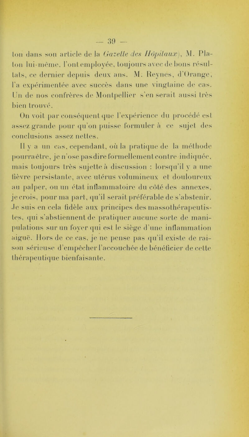 Ion dans son article de la Gazelle clés Hôpitauxj, M. Pla- ton lui-même, l’ont employée, toujours avec de bons résul- tats, ce dernier depuis deux ans. M. Reynes, d’Orange, l’a expérimentée avec succès dans une vingtaine de cas. Un de nos confrères de Montpellier s’en serait aussi 1res bien trouvé. Un voit par conséquent que l’expérience du procédé, est assez grande pour qu’on puisse formuler à ce sujet des conclusions assez nettes. 11 y a un cas, cependant, où la pratique de la méthode pourraètre, je n'ose pasdire formellement contre indiquée, mais toujours très sujette à discussion : lorsqu'il y a une lièvre persistante, avec utérus volumineux et douloureux au palper, ou un état inflammatoire du côté des annexes, jecrois, pour ma part, qu’il serait préférable de s’abstenir. Je suis en cela fidèle aux principes des massothérapeutis- tes, qui s’abstiennent de pratiquer aucune sorte de mani- pulations sur un foyer (pii est le siège d’une inflammation aiguë. Hors de ce cas, je ne pense pas qu'il existe de rai- son sérieuse d’empècher l’accouchée de bénéficier de cette thérapeutique bienfaisante.