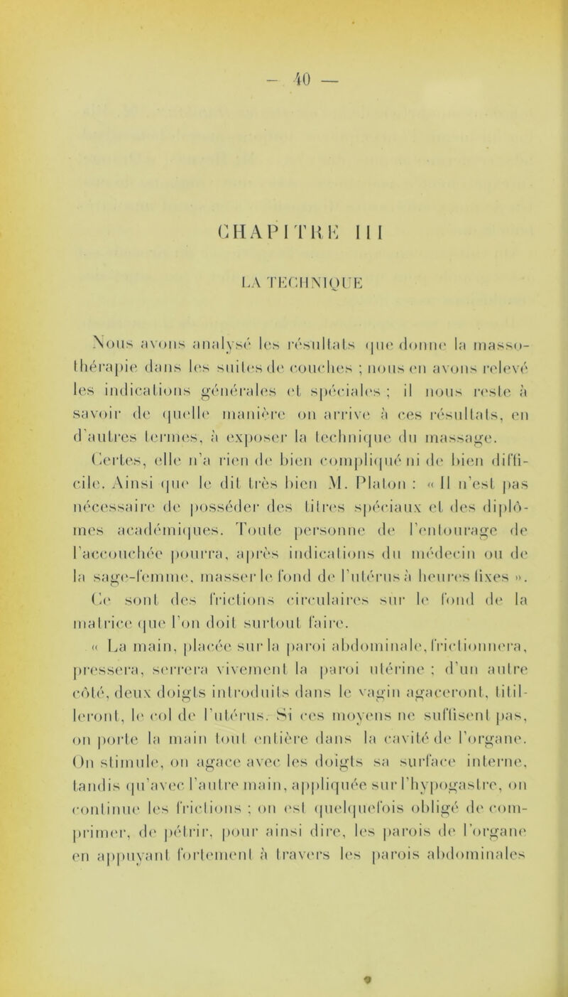 C H A P I T R K I I I LA TECHNIQUE Nous avons analysé les résultats <|ne donne la masso- thérapie dans les suites de courbes ; nous en avons relevé les indications générales cl spéciales ; il nous reste à savoir de quelle manière on arrive à ces résultats, en d’autres termes, à exposer la technique du massage. Certes, elle n’a rien de bien compliqué ni Je bien diffi- cile. Ainsi que le dit très bien M. Platon : « Il n’est pas nécessaire de posséder des titres spéciaux et des diplô- mes académiques. Toute personne de l’entourage de l’accouchée pourra, après indications du médecin ou de la sage-femme, masser le fond de l’utérus à heures lixes ». Ce sont des frictions circulaires sur le fond de la matrice que l'on doit surtout faire. » La main, placée sur la paroi abdominale, frictionnera, pressera, serrera vivement la paroi utérine ; d’un autre côté, deux doigts introduits dans le vagin agaceront, titil- leront, le col de l’utérus. Si ces moyens ne suffisent pas, on porte la main tout entière dans la cavité de l’organe. On stimule, ou agace avec les doigts sa surface interne, tandis qu’avec l’autre main, appliquée sur l'hypogastre, on continue les frictions ; on est quelquefois obligé décom- primer, de pétrir, pour ainsi dire, les parois de l’organe en appuyant fortement à travers les parois abdominales *
