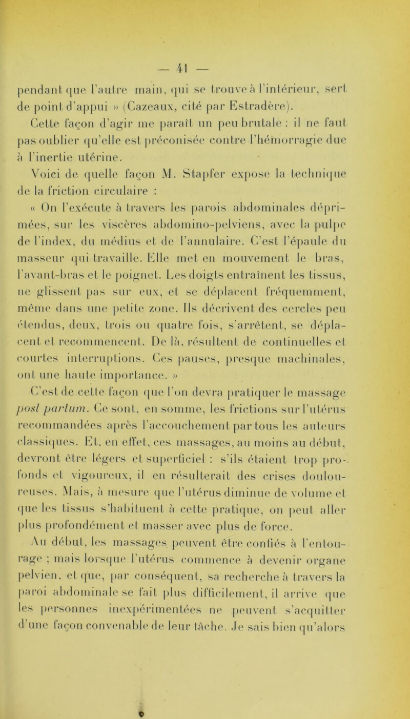 pendant que l'autre main, qui se trouve à l’intérieur, sert de point d'appui » (Cazeaux, cité par Estradère). Cette façon d’agir me parait un peu brutale: il ne faut pas oublier qu’elle est préconisée contre l'hémorragie due à linertie utérine. Voici de quelle façon M. Stapfer expose la technique de la friction circulaire : « On l’exécute à travers les parois abdominales dépri- mées, sur les viscères abdomino-pelviens, avec la pulpe de l’index, du médius et de l’annulaire. C’est l’épaule du masseur qui travaille. Elle met en mouvement le bras, l’avant-bras et le poignet. Les doigts entraînent les tissus, ne glissent pas sur eux, et se déplacent fréquemment, même dans une petite zone. Ils décrivent des cercles peu étendus, deux, trois ou quatre fois, s’arrêtent, se dépla- cent et recommencent. De là, résultent de continuelles et courtes interruptions. Ces pauses, presque machinales, ont une haute importance. » C est de cette façon que l'on devra pratiquer le massage posl parhim. Ce sont, en somme, les frictions sur I utérus recommandées après l’accouchement partons les auteurs classiques. EL. en effet, ces massages, au moins au début, devront être légers et superficiel : s’ils étaient trop pro- londs et vigoureux, il en résulterait des crises doulou- reuses. Mais, à mesure que l’utérus diminue de volume et que les tissus s’habituent à cette pratique, on peut aller plus profondément et masser avec plus de force. Au début, les massages peuvent être confiés à l entou- rage ; mais lorsque 1 utérus commence à devenir organe pelvien, et que, par conséquent, sa recherche à travers la paroi abdominale se fait (tins difficilement, il arrive «pie les personnes inexpérimentées ne peuvent s’acquitter d'une façon convenable de leur tâche. Je sais bien qu’alors