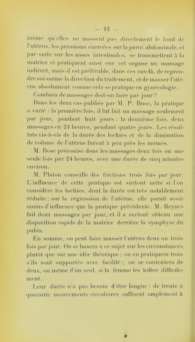 même <|u elles m* iiiassenl pas directement le fond de I utérus, les pressions exercées sur la paroi abdominale, et par suite sur les anses intestinales, se transmettent à la matrice el pratiquent ainsi sur cet organe un massage indirect, mais il est préférable, dans ces cas-là, de repren- dre soi-mème la direction du traitement, et de masser l’uté- rus absolument comme cela se pratique en gynécologie. Combien de massages doit-on faire par jour? Dans les deux cas publiés par M. P. Dose, la pratique a varié : la première fois, il fut fait un massage seulement par jour, pendant huit jours : la deuxième fois, deux massages on 24 heures, pendant quatre jours. Los résul- tats vis-à-vis de la durée des lochies et de la diminution de volume de l’utérus furent à peu près les mêmes. M. Dose préconise donc les massages deux fois ou une seule fois par 24 heures, avec une durée de cinq minutes environ. M. Platon conseille des frictions trois fois par jour. L’influence de cette pratique est surtout nette si l’on considère les lochies, dont la durée est très notablement réduite ; sur la régression de l’utérus, elle paraît avoir moins d’influence que la pratique précédente. M. Revues fait deux massages par jour, et il a surtout obtenu une disparition rapide de la matrice derrière la symphyse du En somme, on peut faire masser l’utérus deux ou trois fois par jour. On se basera à ce sujet sur les circonstances plutôt que sur une idée théorique; on en pratiquera trois s’ils sont supportés avec facilité ; on se contentera de deux, ou même d’un seul, si la femme les tolère difficile- ment. Leur durée n’a pas besoin d’être longue: de trente à quarante mouvements circulaires suftisent amplement à