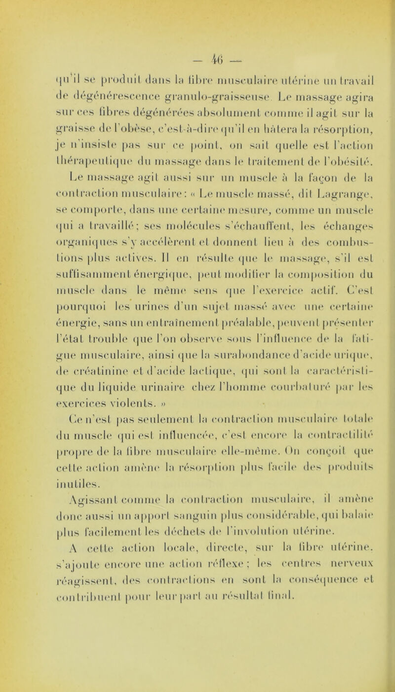 qii il se produit dans la fibre musculaire utérine un travail de dégénérescence granulo-graisseuse. Le massage agira sur ces libres dégénérées absolument comme il agit sur la graisse de l’obèse, c’est-à-dire (ju’il en hâtera la résorption, je n insiste pas sur ce point, on sait quelle est l'action thérapeutique du massage dans le traitement de l’obésité. Le massage agit aussi sur un muscle à la façon de la contraction musculaire: « Le muscle massé, dit Lagrange, se comporte, dans une certaine mesure, comme un muscle qui a travaillé; ses molécules s'échauffent, les échanges organiques s’y accélèrent et donnent lieu à des combus- tions plus actives. Il en résulte (pie le massage, s'il est suffisamment énergique, peut modifier la composition du muscle dans le même sens que l'exercice actif. C’est pourquoi les urines d'un sujet massé avec une certaine énergie, sans un entraînement préalable, peuvent présenter l’état trouble que l’on observe sous l’influence de la fati- gue musculaire, ainsi que la surabondance d’acide urique, de créatinine et d’acide lactique, qui sont la caractéristi- que du liquide urinaire chez l’homme courbaturé par les exercices violents. » Ce n'est pas seulement la contraction musculaire* totale du muscle qui est influencée, c’est encore la contractilité propre de la libre* musculaire (‘Ile-même. On conçoit que celle action amène la résorption plus facile des produits inutiles. Agissant comme la contraction musculaire, il amène donc aussi un apport sanguin plus considérable, qui balaie* plus facilement les déchets de l involution utérine. A cette action locale, directe, sur la libre utérine, s’ajoute encore une action réflexe; les centres nerveux réagissent, des contractions en sont la conséquence et contribuent pour leur part au résultat final.
