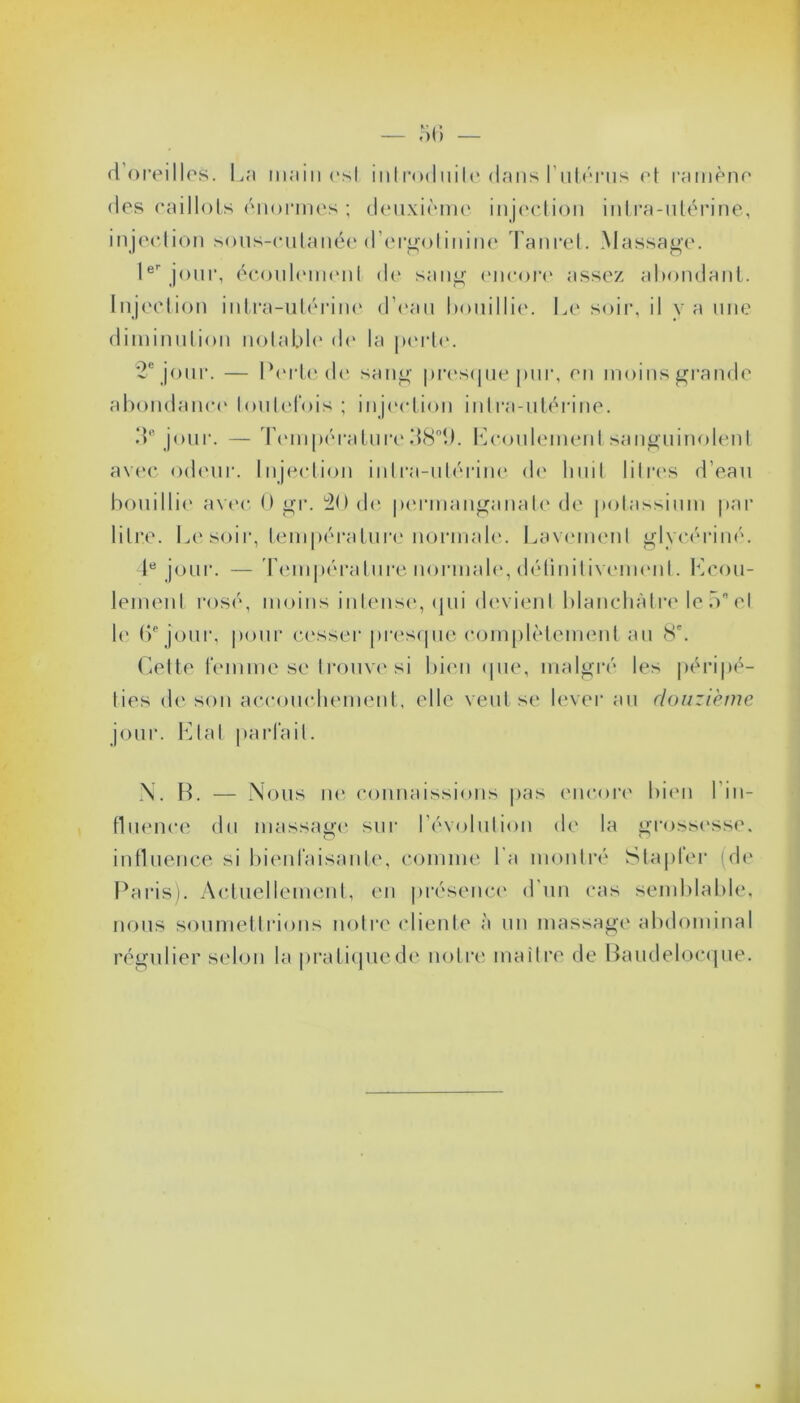 (1 oreilles. La main est inlroduite dans l'utérus et ramène des caillots énormes; deuxième injection intra-utérine, injection sous-cutanée d’ergotinine Tanret. Massage. Ier jour, écoulement de sang encore assez abondant. Injection intra-utérine d’eau bouillie. Le soir, il y a une diminution notable de la perte. 2e jour. — Perte de sang presque pur, en moins grande abondance toutefois; injection intra-utérine. de jour. — Température M80<J. Ecoulement sanguinolent avec odeur. Injection intra-utérine de huit litres d’eau bouillie avec 0 gr. 20 de permanganate de potassium par litre. Le soir, température normale. Lavement glyeériné. 4e jour. — Température normale, détinitivemenl. Ecou- lement rosé, moins intense, qui devient blanchâtre le 5 et le (>e jour, pour cesser presque complètement au 8e. Cette femme se trouve si bien (pie, malgré les péripé- ties de son accouchement, elle veut se lever au douzième jour. Etat parfait. N. B. — Nous ne connaissions pas encore bien l in- fluence du massage sur révolution de la grossesse, influence si bienfaisante, comme l a montré Stapfer (de Paris). Actuellement, en présence d'un cas semblable, nous soumettrions notre cliente à un massage abdominal régulier selon la pratique de notre maître de Baudelocque.