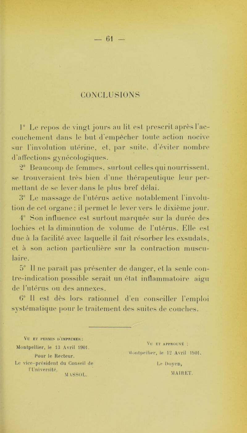CONCLUSIONS 1° Le repos de vingt jours au lit est prescrit après l'ac- couchement dans le but d’empêcher toute action nocive sur linvolution utérine, et, par suite, d’éviter nombre d’a H’ec t ion s g y néco I ogi ques. *2° Beaucoup de femmes, surtout celles qui nourrissent, se trouveraient très bien d'une thérapeutique leur per- mettant de se lever dans le plus bref délai. 3 Le massage de l’utérus active notablement l’involu- tion de cet organe; il permet le lever vers le dixième jour. 4 Son influence est surtout marquée sur la durée des lochies et la diminution de volume de l’utérus. Llle esl due à la facilité avec laquelle il fait résorber les exsudais, et à son action particulière sur la contraction muscu- laire. 5° Il ne parait pas présenter de danger, et la seule con- tre-indication possible serait un état inflammatoire aigu de l’utérus ou des annexes. 6° Il est dès lors rationnel d’en conseiller l’emploi systématique pour le traitement des suites de couches. Vil ET PERMIS [/IMPRIMER: Montpellier, le 13 Avril 1901. Pour le Recteur, Le vice-président du Conseil de l’Université, Vu et approuvé : Vlontpeilier, le 12 Avril 1901. Le Doyen, MAIRET. M VSSOL.