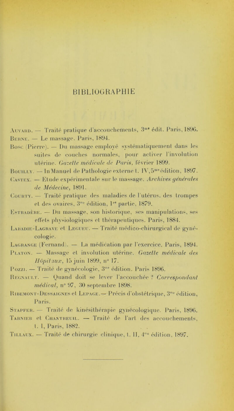 BIBLIOGRAPHIE Auvard. — Traité pratique d’accouchements, 3me édil. Paris, 1890. Berne. — Le massage. Paris, 1894. Pose (Pierre). — Du massage employé systématiquement dans les suites de couches normales, pour activer l'involulion utérine. Gazelle médicale de Pans, Février 1899. Bouiu.y. —ln Manuel de Pathologie externe I. lV,5meédition, 1897. Lastex. — Etude expérimentale sur le massage. Archives générales de Médecine, 1891. Courty. — Traité pratique des maladies de l'utérus, des trompes et dos ovaires, 3m° édition, lre partie, 1870. Estradère. — Du massage, son historique, ses manipulations, ses effets physiologiques et thérapeutiques. Paris, 1884. Labadie-Lagrave (4 Legueu. — Traité médico-chirurgical de gyné- cologie. Lagrange (Fernand). — La médication par l’exercice. Paris, 1894. Platon. — Massage et involution utérine. Gazette médicale des Hôpitaux, 15 juin 1899, n° 17. Poz/i. — Traité de gynécologie, 3’° édition. Paris 1896. Régnault. — Quand doit se lever l'accouchée ? Correspondant médical, n° 97, 30 septembre 1898. Ribemont-Dessaignes et Lepage.— Précis d’obstétrique, 3m° édition, Paris. Stapfer. — Traité de kinésithérapie gynécologique. Paris, 1890. Tarnier et Chantreüil. — Traité de l’art des accouchements, t. I, Paris, 1882. Tillaux. — Traité <le chirurgie clinique, t. Il, 4'c édition, 1897.