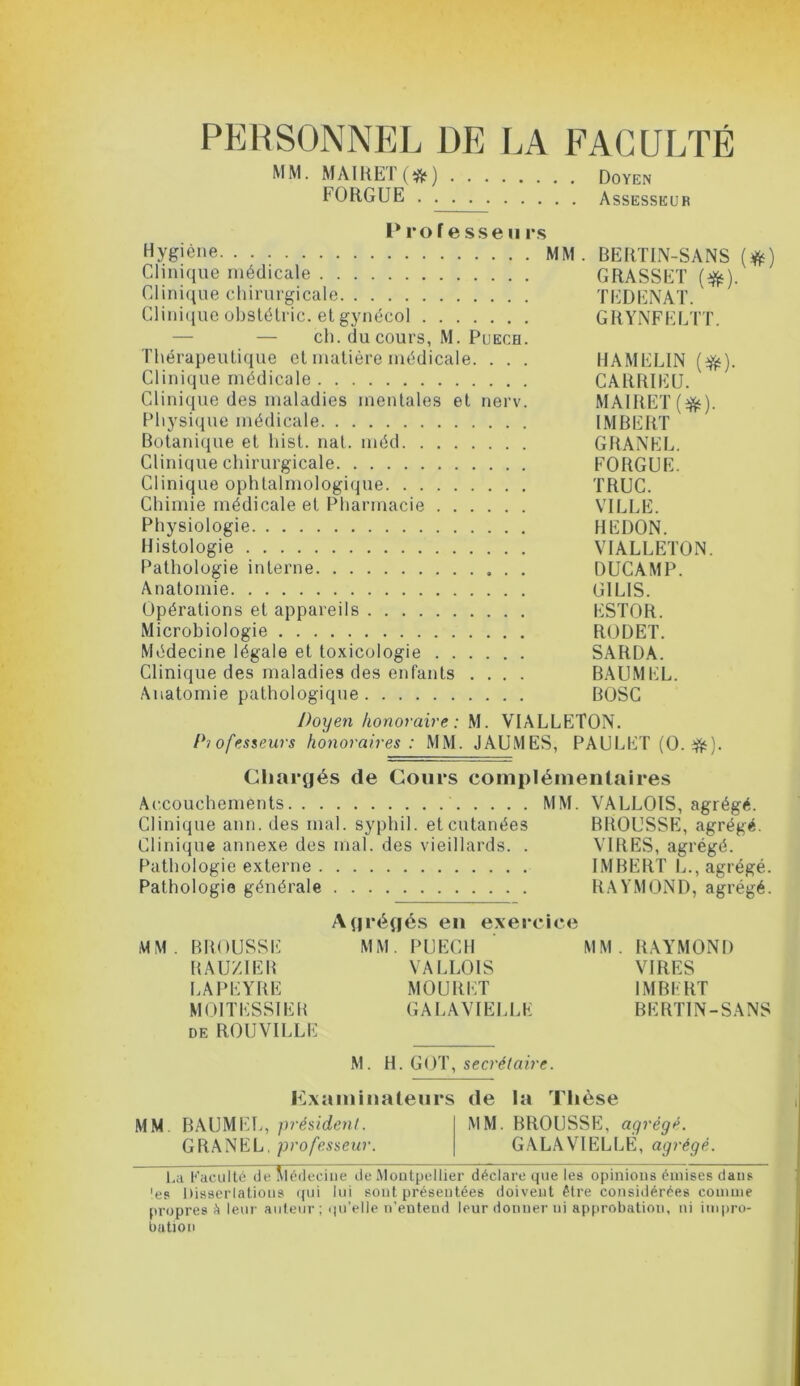 PERSONNEL DE LA FACULTÉ MM. MAIRET (&) Doyen FORGUE Assesseur P ro f e sse u rs Hygiène MM. BERTIN-SANS (#) Clinique médicale GRASSET (#). Clinique chirurgicale TEDENAT. Clinique obstétric. et gynécol GRYNFELTT. — — ch. du cours, M. Puech. Thérapeutique et matière médicale. . . . HAMELIN (#). Clinique médicale CARRIEU. Clinique des maladies mentales et nerv. MAIRET (#). Physique médicale IMBERT Botanique et hist. nat. méd GRANEL. Clinique chirurgicale FORGUE. Clinique ophtalmologique TRUC. Chimie médicale et Pharmacie VILLE. Physiologie HEDON. Histologie VIALLETON. Pathologie interne DUCAMP. Anatomie G1LIS. Opérations et appareils ESTOR. Microbiologie RODET. Médecine légale et toxicologie SARDA. Clinique des maladies des enfants .... BAUMEL. Anatomie pathologique BOSC Doyen honoraire: M. VIALLETON. Piofesseurs honoraires: MM. JAUMES, PAULET (O. #). Chargés de Cours complémentaires Accouchements MM. VALLOIS, agrégé. Clinique ann. des mal. syphil. et cutanées BROUSSE, agrégé. Clinique annexe des mal. des vieillards. . VIRES, agrégé. Pathologie externe IMBERT L., agrégé. Pathologie générale RAYMOND, agrégé. Agrégés en exercice MM. BROUSSE MM. PUECH MM. RAYMOND RAUZIER VALLOIS VIRES LAPEYRE MOURUT IMBERT MOITESSIER GALAVIELLK BERTIN-SANS de ROUVILLE M. H. GOT, secrétaire. Examinateurs de la Thèse MM BAUMEL, président. MM. BROUSSE, agrégé. GRANEL, professeur. GALA VIELLE, agrégé. La Faculté de Aléd ecine de Montpellier déclare que les opinions émises dans 'es Dissertations qui lui sont présentées doivent être considérées comme propres à leur auteur; qu’elle n’entend leur donner ui approbation, ni impro- bation