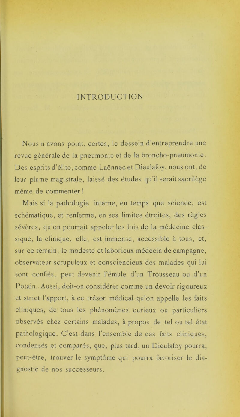 INTRODUCTION Nous n’avons point, certes, le dessein d’entreprendre une revue générale de la pneumonie et de la broncho-pneumonie. Des esprits d’élite, comme Laënnec et Dieulafoy, nous ont, de leur plume magistrale, laissé des études qu'il serait sacrilège même de commenter ! Mais si la pathologie interne, en temps que science, est schématique, et renferme, en ses limites étroites, des règles sévères, qu’on pourrait appeler les lois de la médecine clas- sique, la clinique, elle, est immense, accessible à tous, et, sur ce terrain, le modeste et laborieux médecin de campagne, observateur scrupuleux et consciencieux des malades qui lui sont confiés, peut devenir l’émule d’un Trousseau ou d’un Potain. Aussi, doit-on considérer comme un devoir rigoureux et strict l'apport, à ce trésor médical qu’on appelle les faits cliniques, de tous les phénomènes curieux ou particuliers observés chez certains malades, à propos de tel ou tel état pathologique. C’est dans l’ensemble de ces faits cliniques, condensés et comparés, que, plus tard, un Dieulafoy pourra, peut-être, trouver le symptôme qui pourra favoriser le dia- gnostic de nos successeurs.