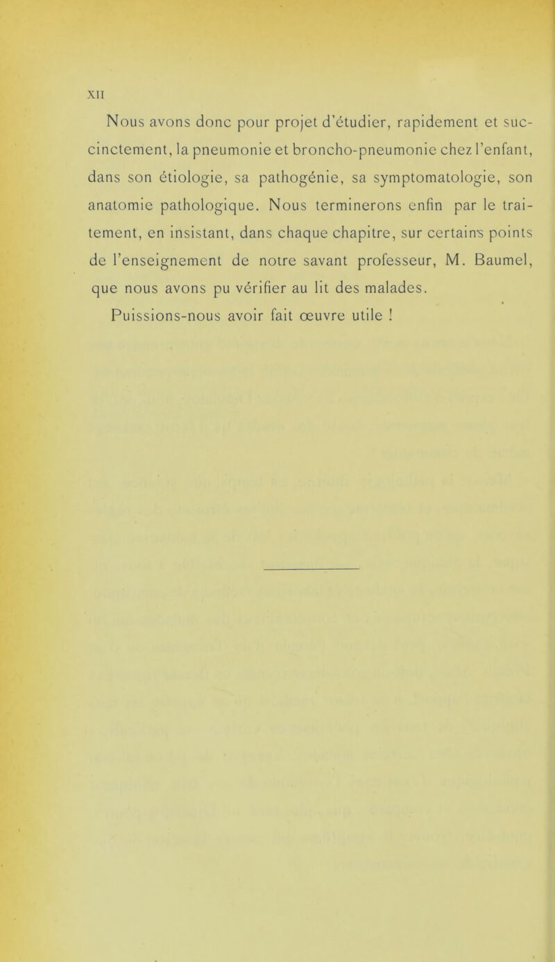 Nous avons donc pour projet d’étudier, rapidement et suc- cinctement, la pneumonie et broncho-pneumonie chez l’enfant, dans son étiologie, sa pathogénie, sa symptomatologie, son anatomie pathologique. Nous terminerons enfin par le trai- tement, en insistant, dans chaque chapitre, sur certaine points de l’enseignement de notre savant professeur, M. Baumel, que nous avons pu vérifier au lit des malades. Puissions-nous avoir fait œuvre utile !