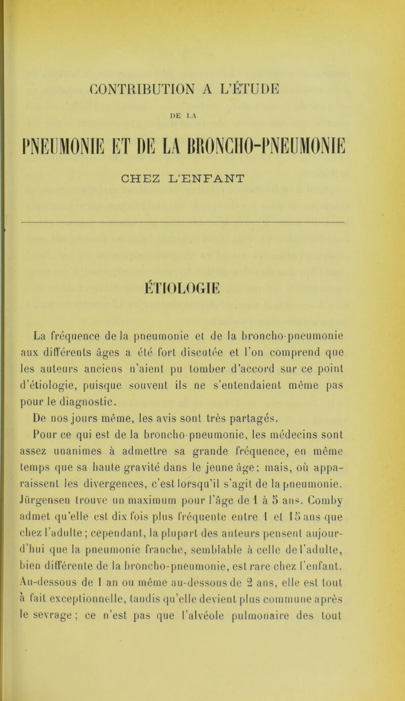 CONTRIBUTION A L’ETUDE DE LA PNEUMONIE ET DE LA BRONCHO-PNEUMONIE CHEZ L’ENFANT ÉTIOLOGIE La fréquence de la pneumonie et de la broncho-pneumonie aux différents âges a été fort discutée et l’on comprend que les auteurs anciens n’aient pu tomber d’accord sur ce point d’étiologie, puisque souvent ils ne s’entendaient même pas pour le diagnostic. De nos jours même, les avis sont très partagés. Pour ce qui est de la broncho-pneumonie, les médecins sont assez unanimes à admettre sa grande fréquence, en même temps que sa haute gravité dans le jeune âge; mais, où appa- raissent les divergences, c’est lorsqu’il s’agit de la pneumonie. Jurgensen trouve un maximum pour l’âge de 1 à 5 ans. Comby admet quelle est dix fois plus fréquente entre I et 1S ans que chez l’adulte ; cependant, la plupart des auteurs pensent aujour- d’hui que la pneumonie franche, semblable à celle del’adulte, bien différente de la broncho-pneumonie, est rare chez l’enfant. Au-dessous de 1 an ou même au-dessous de 2 ans, elle est tout à fait exceptionnelle, tandis qu’elle devient plus commune après le sevrage ; ce n’est pas que l’alvéole pulmonaire des tout