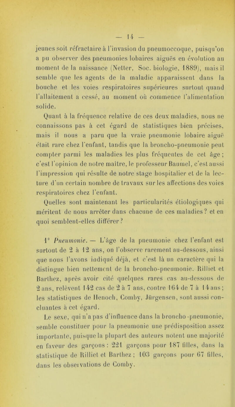 jeunes soit réfractaire à l’invasion du pneumoccoque, puisqu’on a pu observer des pneumonies lobaires aiguës en évolution au moment de la naissance (Netter, Soc. biologie, 1889), mais il semble que les agents de la maladie apparaissent dans la bouche et les voies respiratoires supérieures surtout quand l’allaitement a cessé, au moment où commence l’alimentation solide. Quant à la fréquence relative de ces deux maladies, nous ne connaissons pas à cet égard de statistiques bien précises, mais il nous a paru que la vraie pneumonie lobaire aiguë était rare chez l'enfant, tandis que la broncho-pneumonie peut compter parmi les maladies les plus fréquentes de cet âge; c’est l’opinion de notre maître, le professeur Baumel, c’est aussi l’impression qui résulte de notre stage hospitalier et de la lec- ture d’un certain nombre de travaux sur les affections des voies respiratoires chez l’enfant. Quelles sont maintenant les particularités étiologiques qui méritent de nous arrêter dans chacune de ces maladies? et en quoi semblent-elles différer? 1° Pneumonie. — L’âge de la pneumonie chez l’enfant est surtout de 2 à 12 ans, on l’observe rarement au-dessous, ainsi que nous l’avons indiqué déjà, et c’est là un caractère qui la distingue bien nettement de la broncho-pneumonie. Rilliet et Barthez, après avoir cité quelques rares cas au-dessous de 2 ans, relèvent 142 cas de 2 à 7 ans, contre 164 de 7 à 14 ans ; les statistiques de Ilenoch, Comby, Jurgensen, sont aussi con- cluantes à cet égard. Le sexe, qui n’a pas d’influence dans la broncho-pneumonie, semble constituer pour la pneumonie une prédisposition assez importante, puisque la plupart des auteurs notent une majorité en faveur des garçons: 221 garçons pour 187 tilles, dans la statistique de Rilliet et Barthez; 103 garçons pour 67 filles, dans les obseï valions de Comby.