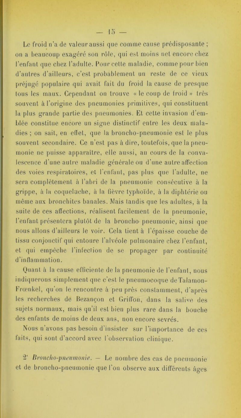 Le froid n’a de valeur aussi que comme cause prédisposante ; on a beaucoup exagéré son rôle, qui est moins net encore chez l’enfant que chez l’adulte. Pour cette maladie, comme pour bien d’autres d’ailleurs, c’est probablement un reste de ce vieux préjugé populaire qui avait fait du froid la cause de presque tous les maux. Cependant on trouve « le coup de froid » très souvent à l’origine des pneumonies primitives, qui constituent la plus grande partie des pneumonies. Et cette invasion d'em- blée constitue encore un signe distinctif entre les deux mala- dies ; on sait, en effet, que la broncho-pneumonie est le plus souvent secondaire. Ce n’est pas à dire, toutefois, que la pneu- monie ne puisse apparaître, elle aussi, au cours de la conva- lescence d’une autre maladie générale ou d’une autre affection des voies respiratoires, et l’enfant, pas plus que l’adulte, ne sera complètement à l’abri de la pneumonie consécutive à la grippe, à la coqueluche, à la fièvre typhoïde, à la diphtérie ou même aux bronchites banales. Mais tandis que les adultes, à la suite de ces affections, réalisent facilement de la pneumonie, l’enfant présentera plutôt de la broncho pneumonie, ainsi que nous allons d’ailleurs le voir. Cela tient cà l’épaisse couche de tissu conjonctif qui entoure l’alvéole pulmonaire chez l’enfant, et qui empêche l’infection de se propager par continuité d’inflammation. Quant à la cause efficiente de la pneumonie de l’enfant, nous indiquerons simplement que c’est le pneumocoque de Talamon- Frœnkel, qu’on le rencontre à peu près constamment, d’après les recherches de Bezançon et Griffon, dans la salive des sujets normaux, mais qu’il est bien plus rare dans la bouche des enfants de moins de deux ans, non encore sevrés. Nous n’avons pas besoin d’insister sur l’importance de ces faits, qui sont d’accord avec l’observation clinique. 2' Broncho-pneumonie. — Le nombre des cas de pneumonie et de broncho-pneumonie que l’on observe aux différents âges