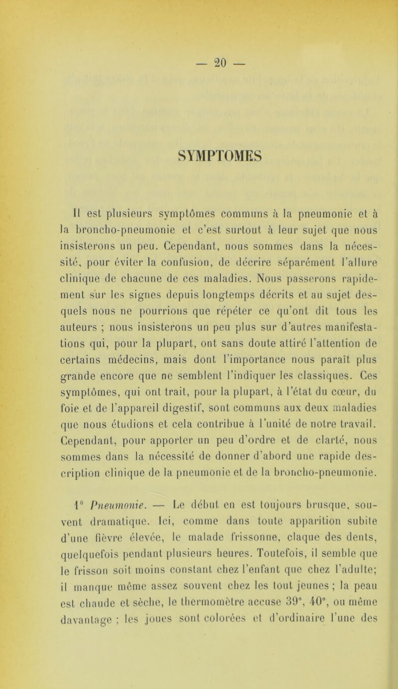 SYMPTOMES Il est plusieurs symptômes communs à la pneumonie et à la broncho-pneumonie et c’est surtout à leur sujet que nous insisterons un peu. Cependant, nous sommes dans la néces- sité, pour éviter la confusion, de décrire séparément l’allure clinique de chacune de ces maladies. Nous passerons rapide- ment sur les signes depuis longtemps décrits et au sujet des- quels nous ne pourrions que répéter ce qu’ont dit tous les auteurs ; nous insisterons un peu plus sur d’autres manifesta- tions qui, pour la plupart, ont sans doute attiré l’attention de certains médecins, mais dont l’importance nous paraît plus grande encore que ne semblent l’indiquer les classiques. Ces symptômes, qui ont trait, pour la plupart, à l’état du cœur, du foie et de l’appareil digestif, sont communs aux deux maladies que nous étudions et cela contribue à l’unité de notre travail. Cependant, pour apporter un peu d’ordre et de clarté, nous sommes dans la nécessité de donner d’abord une rapide des- cription clinique de la pneumonie et de la broncho-pneumonie. 1° Pneumonie. — Ce début en est toujours brusque, sou- vent dramatique. Ici, comme dans toute apparition subite d’une fièvre élevée, le malade frissonne, claque des dents, quelquefois pendant plusieurs heures. Toutefois, il semble que le frisson soit moins constant chez l’enfant que chez l’adulte; il manque même assez souvent chez les tout jeunes ; la peau est chaude et sèche, le thermomètre accuse 39°, 40°, ou même davantage ; les joues sont colorées et d’ordinaire l'une des