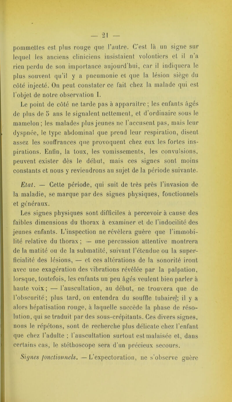 pommettes est plus rouge que l’autre. C’est là un signe sur lequel les anciens cliniciens insistaient volontiers et il n’a rien perdu de son importance aujourd’hui, car il indiquera le plus souvent qu’il y a pneumonie et que la lésion siège du côté injecté. On peut constater ce l’ait chez la malade qui est l’objet de notre observation I. Le point de côté ne tarde pas à apparaître; les enfants âgés de plus de 5 ans le signalent nettement, et d’ordinaire sous le mamelon; les malades plus jeunes ne l’accusent pas, mais leur dyspnée, le type abdominal que prend leur respiration, disent assez les souffrances que provoquent chez eux les fortes ins- pirations. Enfin, la toux, les vomissements, les convulsions, peuvent exister dès le début, mais ces signes sont moins constants et nous y reviendrons au sujet de la période suivante. Etat. — Cette période, qui suit de très près l’invasion de la maladie, se marque par des signes physiques, fonctionnels et généraux. Les signes physiques sont difficiles à percevoir à cause des faibles dimensions du thorax à examiner et de l’indocilité des jeunes enfants. L’inspection ne révélera guère que l’immobi- lité relative du thorax ; — une percussion attentive montrera de la matité ou de la submatité, suivant l’étendue ou la super- ficialité des lésions, — et ces altérations de la sonorité iront avec une exagération des vibrations révélée par la palpation, lorsque, toutefois, les enfants un peu âgés veulent bien parler à haute voix; — l’auscultation, au début, ne trouvera que de l’obscurité; plus tard, on entendra du souffle tubaire); il y a alors hépatisation rouge, à laquelle succède la phase de réso- lution, qui se traduit par des sous-crépitants. Ces divers signes, nous le répétons, sont de recherche plus délicate chez l’enfant que chez l’adulte ; l’auscultation surtout est malaisée et, dans certains cas, le stéthoscope sera d’un précieux secours. Signes fonctionnels. — L’expectoration, ne s’observe guère