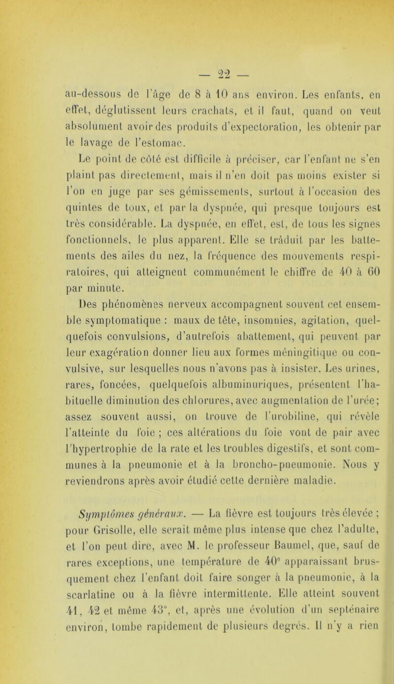 effet, déglutissent leurs crachats, et il faut, quand on veut absolument avoir des produits d’expectoration, les obtenir par le lavage de l’estomac. Le point de côlé est difficile à préciser, car l’enfant ne s’en plaint pas directement, mais il n’en doit pas moins exister si l’on en juge par ses gémissements, surtout à l’occasion des quintes de toux, et par la dyspnée, qui presque toujours est très considérable. La dyspnée, en effet, est, de tous les signes fonctionnels, le plus apparent. Elle se traduit par les batte- ments des ailes du nez, la fréquence des mouvements respi- ratoires, qui atteignent communément le chiffre de 40 à GO par minute. Des phénomènes nerveux accompagnent souvent cet ensem- ble symptomatique : maux de tête, insomnies, agitation, quel- quefois convulsions, d’autrefois abattement, qui peuvent par leur exagération donner lieu aux formes méningitique ou con- vulsive, sur lesquelles nous n’avons pas à insister. Les urines, rares, foncées, quelquefois albuminuriques, présentent l'ha- bituelle diminution des chlorures, avec augmentation de l’urée; assez souvent aussi, on trouve de l’urobiline, qui révèle l’atteinte du foie ; ces altérations du foie vont de pair avec l'hypertrophie de la rate et les troubles digestifs, et sont com- munes à la pneumonie et à la broncho-pneumonie. Nous y reviendrons après avoir étudié cette dernière maladie. Symptômes généraux. — La fièvre est toujours très élevée; pour Grisolle, elle serait même plus intense que chez l’adulte, et l’on peut dire, avec M. le professeur Baumel, que, sauf de rares exceptions, une température de 40n apparaissant brus- quement chez l’enfant doit faire songer à la pneumonie, à la scarlatine ou cà la fièvre intermittente. Elle atteint souvent 41, 42 et même 43°, et, après une évolution d’un septénaire environ, tombe rapidement de plusieurs degrés. 11 n’y a rien