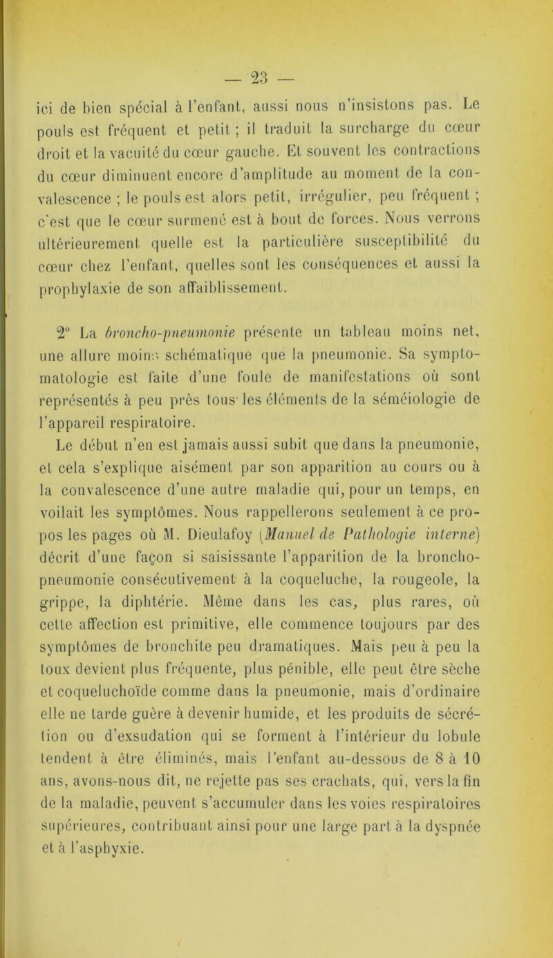 ici de bien spécial à l’enfant, aussi nous n’insistons pas. Le pouls est fréquent et petit; il traduit la surcharge du cœur droit et la vacuité du cœur gauche. Et souvent les contractions du cœur diminuent encore d’amplitude au moment de la con- valescence ; le pouls est alors petit, irrégulier, peu fréquent ; c'est que le cœur surmené est à bout de forces. Nous verrons ultérieurement quelle est la particulière susceptibilité du cœur chez l’enfant, quelles sont les conséquences et aussi la prophylaxie de son affaiblissement. 2° La broncho-pneumonie présente un tableau moins net, une allure moins schématique que la pneumonie. Sa sympto- matologie est faite d’une foule de manifestations où sont représentés à peu près tous- les éléments de la séméiologie de l’appareil respiratoire. Le début n’en est jamais aussi subit que dans la pneumonie, et cela s’explique aisément par son apparition au cours ou à la convalescence d’une autre maladie qui, pour un temps, en voilait les symptômes. Nous rappellerons seulement à ce pro- pos les pages où M. Dieulafoy [Manuel de Pathologie interne) décrit d’une façon si saisissante l’apparition de la broncho- pneumonie consécutivement à la coqueluche, la rougeole, la grippe, la diphtérie. Même dans les cas, plus rares, où cette affection est primitive, elle commence toujours par des symptômes de bronchite peu dramatiques. Mais peu à peu la toux devient plus fréquente, plus pénible, elle peut être sèche et coqueluchoïde comme dans la pneumonie, mais d’ordinaire elle ne tarde guère à devenir humide, et les produits de sécré- tion ou d’exsudation qui se forment à l’intérieur du lobule tendent à être éliminés, mais l’enfant au-dessous de 8 à 10 ans, avons-nous dit, ne rejette pas ses crachats, qui, vers la fin de la maladie, peuvent s’accumuler dans les voies respiratoires supérieures, contribuant ainsi pour une large part à la dyspnée et à l’asphyxie.