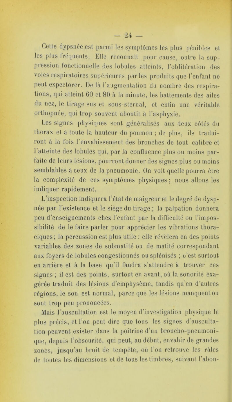 Celte dypsnéeest parmi les symptômes les plus pénibles et les plus fréquents. Elle reconnaît pour cause, outre la sup- pression fonctionnelle des lobules atteints, l’oblitération des voies respiratoires supérieures parles produits que l’enfant ne peut expectorer. De là l’augmentation du nombre des respira- tions, qui atteint 60 et 80 à la minute, les battements des ailes du nez, le tirage sus et sous-sternal, et enfin une véritable orthopnée, qui trop souvent aboutit à l’asphyxie. Les signes physiques sont généralisés aux deux côtés du thorax et à toute la hauteur du poumon ; de plus, ils tradui- ront à la fois l’envahissement des bronches de tout calibre et l’atteinte des lobules qui, par la confluence plus ou moins par- faite de leurs lésions, pourront donner des signes plus ou moins semblables à ceux de la pneumonie. On voit quelle pourra être la complexité de ces symptômes physiques ; nous allons les indiquer rapidement. L’inspection indiquera l’état de maigreur et le degré de dysp- née par l’existence et le siège du tirage ; la palpation donnera peu d’enseignements chez l’enfant par la difficulté ou l’impos- sibilité de le faire parler pour apprécier les vibrations thora- ciques; la percussion est plus utile : elle révélera en des points variables des zones de submatité ou de matité correspondant aux foyers de lobules congestionnés ou splénisés ; c’est surtout en arrière et à la base qu’il faudra s’attendre à trouver ces signes ; il est des points, surtout en avant, où la sonorité exa- gérée traduit des lésions d’emphysème, tandis qu’en d’autres régions, le son est normal, parce que les lésions manquent ou sont trop peu prononcées. Mais l’auscultation est le moyen d’investigation physique le plus précis, et l’on peut dire que tous les signes d’ausculta- tion peuvent exister dans la poitrine d’un broncho-pneumoni- que, depuis l’obscurité, qui peut, au début, envahir de grandes zones, jusqu’au bruit de tempête, où l’on retrouve les râles de toutes les dimensions et de tous les timbres, suivant l’abon-