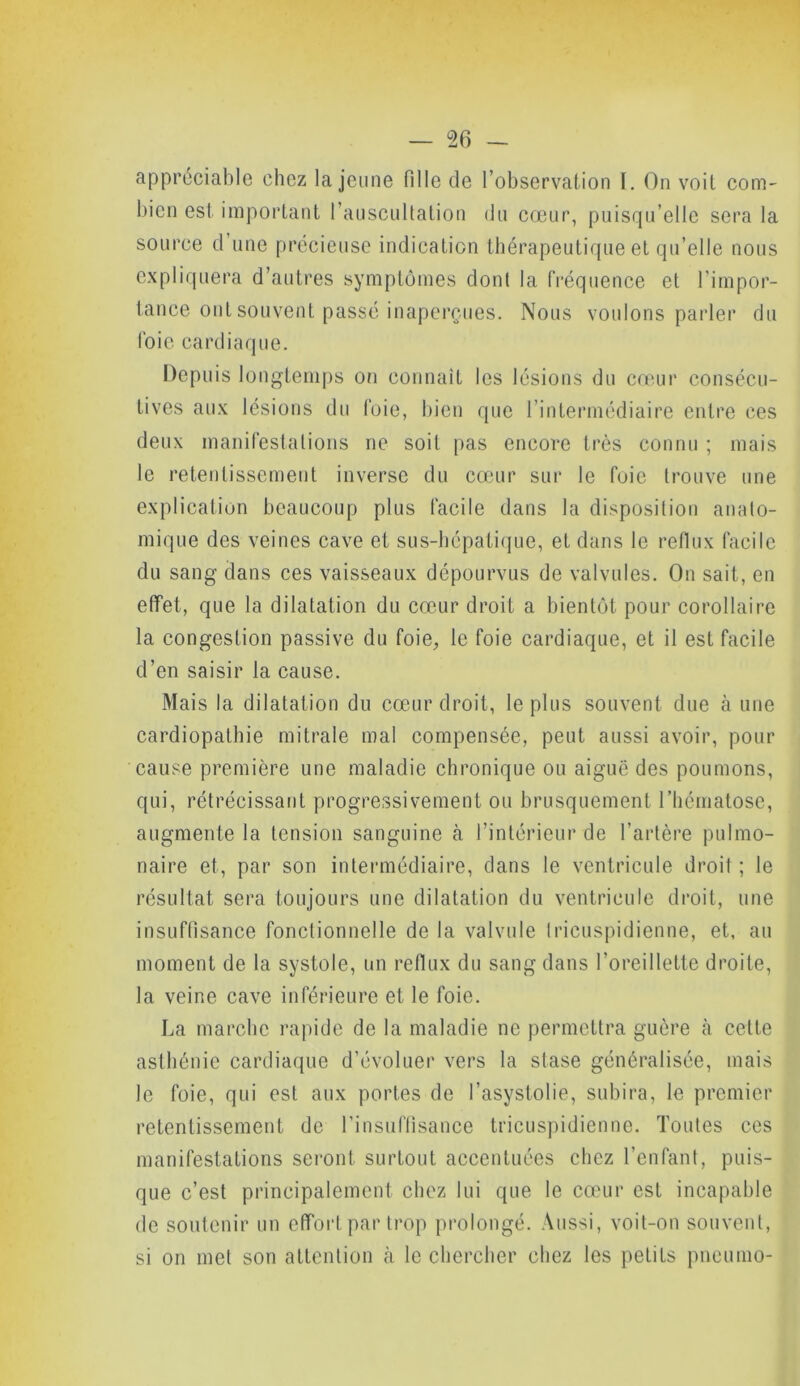 appréciable chez la jeune fille de l’observation I. On voit com- bien est important l’auscultation du cœur, puisqu’elle sera la source d une précieuse indication thérapeutique et qu’elle nous expliquera d’autres symptômes dont la fréquence et l’impor- tance ont souvent passé inaperçues. Nous voulons parler du foie cardiaque. Depuis longtemps on connaît les lésions du cœur consécu- tives aux lésions du foie, bien que l’intermédiaire entre ces deux manifestations ne soit pas encore très connu ; mais le retentissement inverse du cœur sur le foie trouve une explication beaucoup plus facile dans la disposition anato- mique des veines cave et sus-hépatique, et dans le reflux facile du sang dans ces vaisseaux dépourvus de valvules. On sait, en effet, que la dilatation du cœur droit a bientôt pour corollaire la congestion passive du foie, le foie cardiaque, et il est facile d’en saisir la cause. Mais la dilatation du cœur droit, le plus souvent due à une cardiopathie mitrale mal compensée, peut aussi avoir, pour cause première une maladie chronique ou aiguë des poumons, qui, rétrécissant progressivement ou brusquement l’hématose, augmente la tension sanguine à l’intérieur de l'artère pulmo- naire et, par son intermédiaire, dans le ventricule droit ; le résultat sera toujours une dilatation du ventricule droit, une insuffisance fonctionnelle de la valvule Iricuspidienne, et, au moment de la systole, un reflux du sang dans l’oreillette droite, la veine cave inférieure et le foie. La marche rapide de la maladie ne permettra guère à cette asthénie cardiaque d’évoluer vers la stase généralisée, mais le foie, qui est aux portes de l’asystolie, subira, le premier retentissement de l’insuffisance tricuspidienne. Toutes ces manifestations seront surtout accentuées chez l’enfant, puis- que c’est principalement chez lui que le cœur est incapable de soutenir un effort par trop prolongé. Aussi, voit-on souvent, si on met son attention cà le chercher chez les petits pneumo-