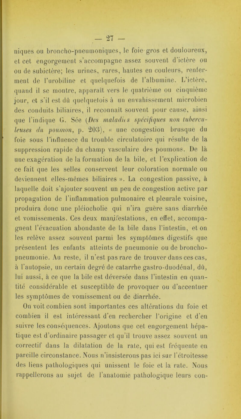 niques ou broncho-pneumoniques, le foie gros et douloureux, et cet engorgement s’accompagne assez souvent d’ictère ou ou de subictère; les urines, rares, liantes en couleurs, renfer- ment de l’urobiline et quelquefois de l’albumine. L’ictère, quand il se montre, apparaît vers le quatrième ou cinquième jour, et s’il est du quelquefois a un envahissement microbien des conduits biliaires, il reconnaît souvent pour cause, ainsi que l’indique G. Sée {Des maladies spécifiques non tubercu- leuses du poumon, p. 203), « une congestion brusque du foie sous l’influence du trouble circulatoire qui résulte de la suppression rapide du champ vasculaire des poumons. De là une exagération de la formation delà bile, et l’explication de ce fait que les selles conservent leur coloration normale ou deviennent elles-mêmes biliaires ». La congestion passive, à laquelle doit s’ajouter souvent un peu de congestion active par propagation de l’inflammation pulmonaire et pleurale voisine, produira donc une pléiocholie qui n’ira guère sans diarrhée et vomissements. Ces deux manifestations, en effet, accompa- gnent l’évacuation abondante de la bile dans l’intestin, et on les relève assez souvent parmi les symptômes digestifs que présentent les enfants atteints de pneumonie ou de broncho- pneumonie. Au reste, il n’est pas rare de trouver dans ces cas, à l’autopsie, un certain degré de catarrhe gaslro-duodénal, dû, lui aussi, à ce que la bile est déversée dans l’intestin en quan- tité considérable et susceptible de provoquer ou d’accentuer les symptômes de vomissement ou de diarrhée. On voit combien sont importantes ces altérations du foie et combien il est intéressant d’en rechercher l’origine et d’en suivre les conséquences. Ajoutons que cet engorgement hépa- tique est d’ordinaire passager et qu’il trouve assez souvent un correctif dans la dilatation de la rate, qui est fréquente en pareille circonstance. Nous n’insisterons pas ici sur l’étroitesse des liens pathologiques qui unissent le foie et la rate. Nous rappellerons au sujet de l’anatomie pathologique leurs cou-