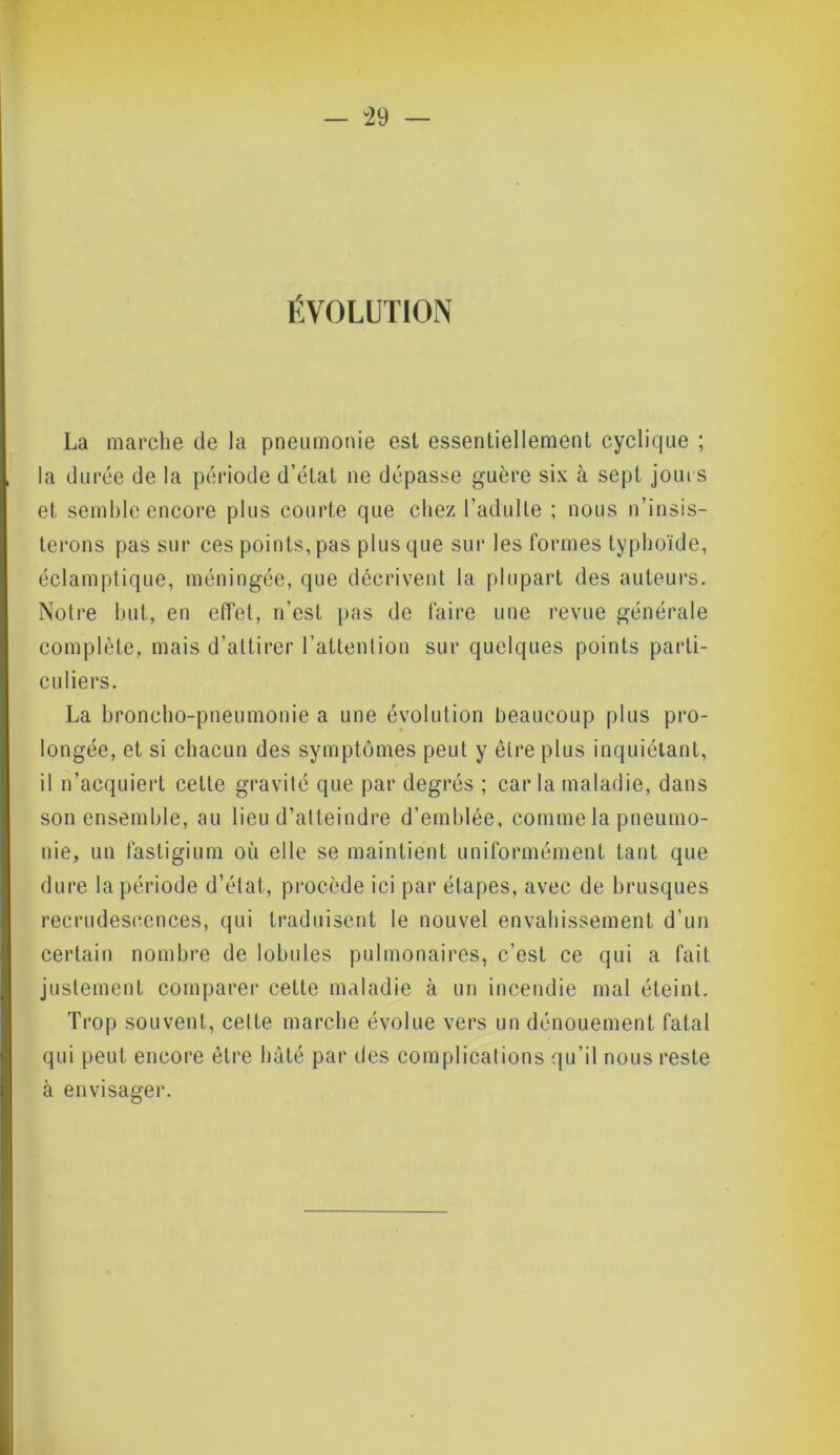 ÉVOLUTION La marche de la pneumonie est essentiellement cyclique ; la durée de la période d’état ne dépasse guère six à sept jours et semble encore plus courte que chez l’adulte ; nous n’insis- terons pas sur ces points, pas plus que sur les formes typhoïde, éclamptique, méningée, que décrivent la plupart des auteurs. Notre but, en effet, n’est pas de faire une revue générale complète, mais d’attirer l’attention sur quelques points parti- culiers. La broncho-pneumonie a une évolution beaucoup plus pro- longée, et si chacun des symptômes peut y être plus inquiétant, il n’acquiert cette gravité que par degrés ; caria maladie, dans son ensemble, au lieu d’atteindre d’emblée, comme la pneumo- nie, un fastigium où elle se maintient uniformément tant que dure la période d’état, procède ici par étapes, avec de brusques recrudescences, qui traduisent le nouvel envahissement d’un certain nombre de lobules pulmonaires, c’est ce qui a fait justement comparer cette maladie à un incendie mal éteint. Trop souvent, cette marche évolue vers un dénouement fatal qui peut encore être hâté par des complications qu’il nous reste à envisager.