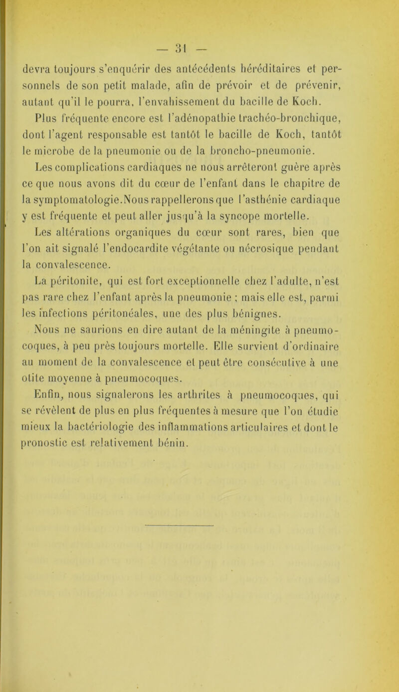 devra toujours s’enquérir des antécédents héréditaires et per- sonnels de son petit malade, afin de prévoir et de prévenir, autant qu’il le pourra, l’envahissement du bacille de Koch. Plus fréquente encore est l’adénopathie trachéo-bronchique, dont l’agent responsable est tantôt le bacille de Koch, tantôt le microbe de la pneumonie ou de la broncho-pneumonie. Les complications cardiaques ne nous arrêteront guère après ce que nous avons dit du cœur de l’enfant dans le chapitre de la symptomatologie.Nous rappellerons que l’asthénie cardiaque y est fréquente et peut aller jusqu’à la syncope mortelle. Les altérations organiques du cœur sont rares, bien que l’on ait signalé l’endocardite végétante ou nécrosique pendant la convalescence. La péritonite, qui est fort exceptionnelle chez l’adulte, n’est pas rare chez l’enfant après la pneumonie ; mais elle est, parmi les infections péritonéales, une des plus bénignes. Nous ne saurions en dire autant de la méningite à pneumo- coques, à peu près toujours mortelle. Kl le survient d’ordinaire au moment de la convalescence el peut être consécutive à une otite moyenne à pneumocoques. Enfin, nous signalerons les arthrites à pneumocoques, qui se révèlent de plus en plus fréquentes à mesure que l’on étudie mieux la bactériologie des inflammations articulaires et dont le pronostic est relativement bénin.