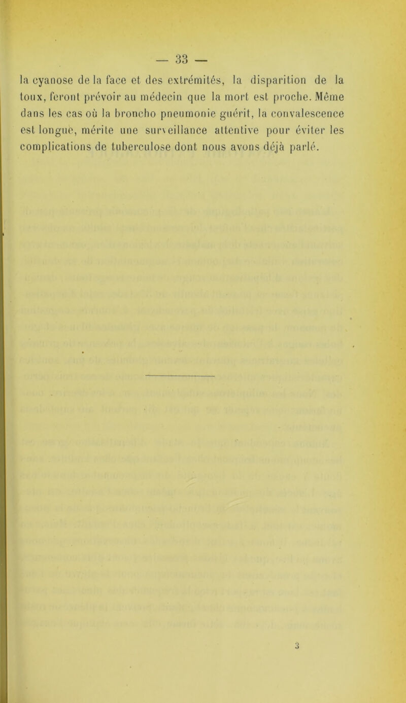 la cyanose de la face et des extrémités, la disparition de la toux, feront prévoir au médecin que la mort est proche. Même dans les cas où la broncho pneumonie guérit, la convalescence est longue, mérite une surveillance attentive pour éviter les complications de tuberculose dont nous avons déjà parlé. 3
