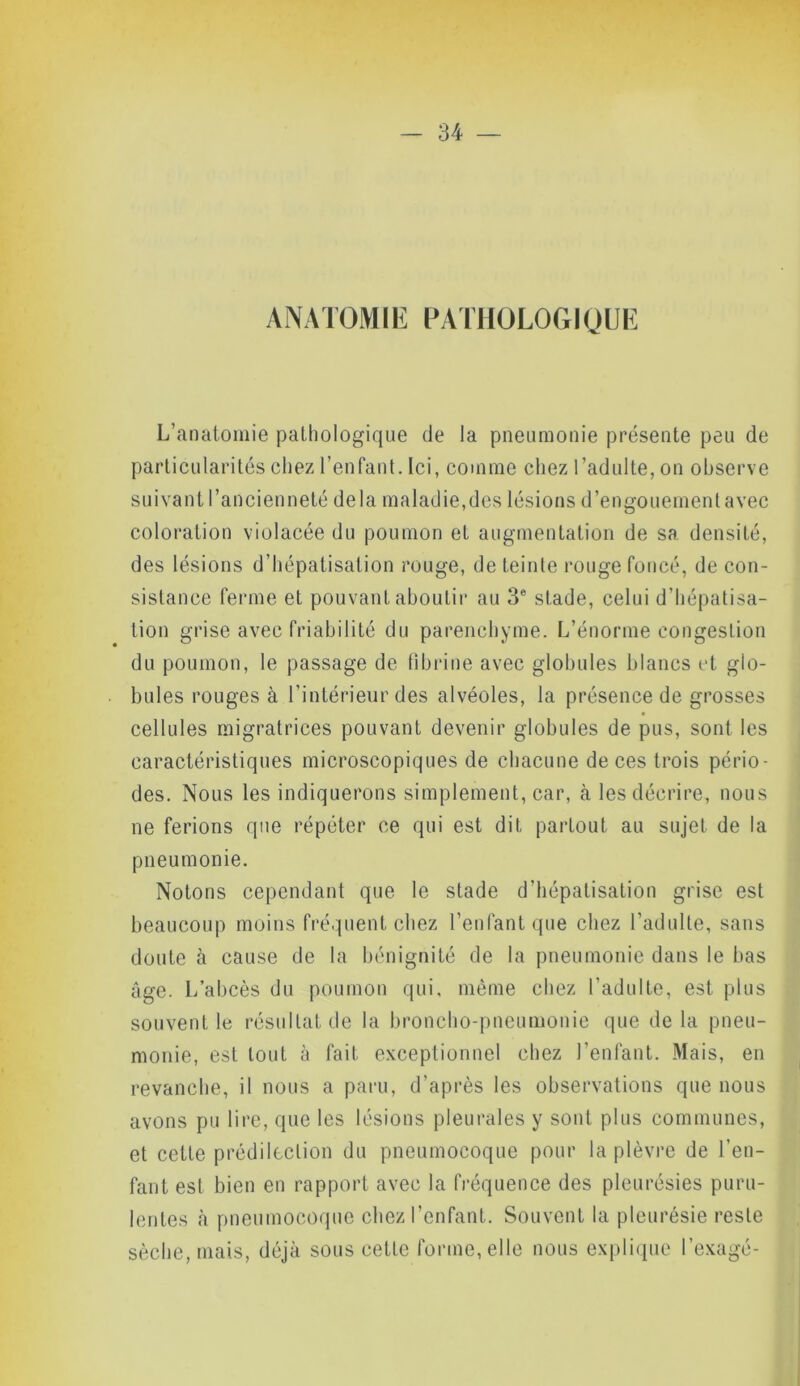 ANATOMIE PATHOLOGIQUE L’anatomie pathologique de la pneumonie présente peu de particularités chez l’enfant. Ici, comme chez l’adulte, on observe suivant l’ancienneté delà maladie,des lésions d’engouement avec coloration violacée du poumon et augmentation de sa densité, des lésions d’hépatisation rouge, de teinte rouge foncé, de con- sistance ferme et pouvant aboutir au 3e stade, celui d’hépatisa- tion grise avec friabilité du parenchyme. L’énorme congestion du poumon, le passage de fibrine avec globules blancs et glo- bules rouges à l’intérieur des alvéoles, la présence de grosses cellules migratrices pouvant devenir globules de pus, sont les caractéristiques microscopiques de chacune de ces trois pério- des. Nous les indiquerons simplement, car, à les décrire, nous ne ferions que répéter ce qui est dit partout au sujet de la pneumonie. Notons cependant que le stade d’hépatisation grise est beaucoup moins fréquent chez l’enlant que chez l’adulte, sans doute à cause de la bénignité de la pneumonie dans le bas âge. L’abcès du poumon qui, même chez l'adulte, est plus souvent le résultat de la broncho-pneumonie que delà pneu- monie, est tout à fait exceptionnel chez l'enfant. Mais, en revanche, il nous a paru, d’après les observations que nous avons pu lire, que les lésions pleurales y sont plus communes, et cette prédilection du pneumocoque pour la plèvre de l’en- fant est bien en rapport avec la fréquence des pleurésies puru- lentes à pneumocoque chez l'enfant. Souvent la pleurésie reste sèche, mais, déjà sous cette forme, elle nous explique l’exagé-