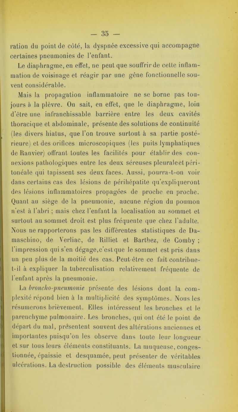 ration du point de côté, la dyspnée excessive qui accompagne certaines pneumonies de l’enfant. Le diaphragme, en effet, ne peut que souffrir de cette inflam- mation de voisinage et réagir par une gène fonctionnelle sou- vent considérable. Mais la propagation inflammatoire ne se borne pas tou- jours à la plèvre. On sait, en effet, que le diaphragme, loin d’être une infranchissable barrière entre les deux cavités thoracique et abdominale, présente des solutions de continuité (les divers hiatus, que l’on trouve surtout à sa partie posté- rieure) et des orifices microscopiques (les puits lymphatiques de Ranvier) offrant toutes les facilités pour établir des con- nexions pathologiques entre les deux séreuses pleuraleet péri- tonéale qui tapissent ses deux faces. Aussi, pourra-t-on voir dans certains cas des lésions de péri hépatite qu’expliqueront des lésions inflammatoires propagées de proche en proche. Quant au siège de la pneumonie, aucune région du poumon n’est à l’abri ; mais chez l’enfant la localisation au sommet et surtout au sommet droit est plus fréquente que chez l’adulte. Nous ne rapporterons pas les différentes statistiques de Da- maschino, de Verliac, de Rilliet et Barthez, de Comby ; l’impression qui s’en dégage,c’est que le sommet est pris dans un peu plus de la moitié des cas. Peut-être ce fait contribue- t-il à expliquer la tuberculisation relativement fréquente de l'enfant après la pneumonie. La broncho-pneumonie présente des lésions dont la com- plexité répond bien cà la multiplicité des symptômes. Nous les résumerons brièvement. Elles intéressent les bronches et le parenchyme pulmonaire. Les bronches, qui ont été le point de départ du mal, présentent souvent des altérations anciennes et importantes puisqu’on les observe dans toute leur longueur et sur tous leurs éléments constituants. La muqueuse, conges- tionnée, épaissie et desquamée, peut présenter de véritables ulcérations. La destruction possible des éléments musculaire