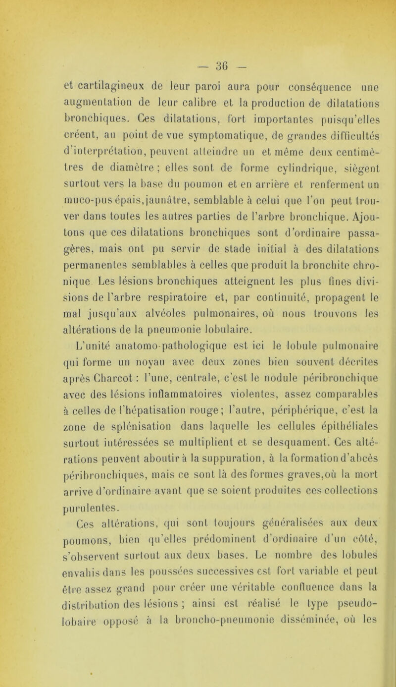 — 3G et cartilagineux de leur paroi aura pour conséquence une augmentation de leur calibre et la production de dilatations bronchiques. Ges dilatations, fort importantes puisqu’elles créent, au point de vue symptomatique, de grandes difficultés d’interprétation, peuvent atteindre un et môme deux centimè- tres de diamètre; elles sont de forme cylindrique, siègent surtout vers la base du poumon et en arrière el renferment un muco-pus épais, jaunâtre, semblable à celui que l’on peut trou- ver dans toutes les autres parties de l’arbre bronchique. Ajou- tons que ces dilatations bronchiques sont d’ordinaire passa- gères, mais ont pu servir de stade initial à des dilatations permanentes semblables à celles que produit la bronchite chro- nique Les lésions bronchiques atteignent les plus fines divi- sions de l’arbre respiratoire et, par continuité, propagent le mal jusqu’aux alvéoles pulmonaires, où nous trouvons les altérations de la pneumonie lobulaire. L’unité anatomo pathologique est ici le lobule pulmonaire qui forme un noyau avec deux zones bien souvent décrites après Charcot : l’une, centrale, c’est le nodule péribronchique avec des lésions inflammatoires violentes, assez comparables à celles de l’hépatisation rouge; l’autre, périphérique, c’est la zone de splénisation dans laquelle les cellules épithéliales surtout intéressées se multiplient et se desquament. Ces alté- rations peuvent aboutira la suppuration, à la formation d’abcès péribronchiques, mais ce sont là des formes graves,où la mort arrive d’ordinaire avant que se soient produites ces collections purulentes. Ces altérations, qui sont toujours généralisées aux deux poumons, bien qu’elles prédominent d’ordinaire d’un côté, s’observent surtout aux deux bases. Le nombre des lobules envahis dans les poussées successives est fort variable et peut être assez grand pour créer une véritable confluence dans la distribution des lésions ; ainsi est. réalisé le type pseudo- lobaire opposé à la broncho-pneumonie disséminée, où les