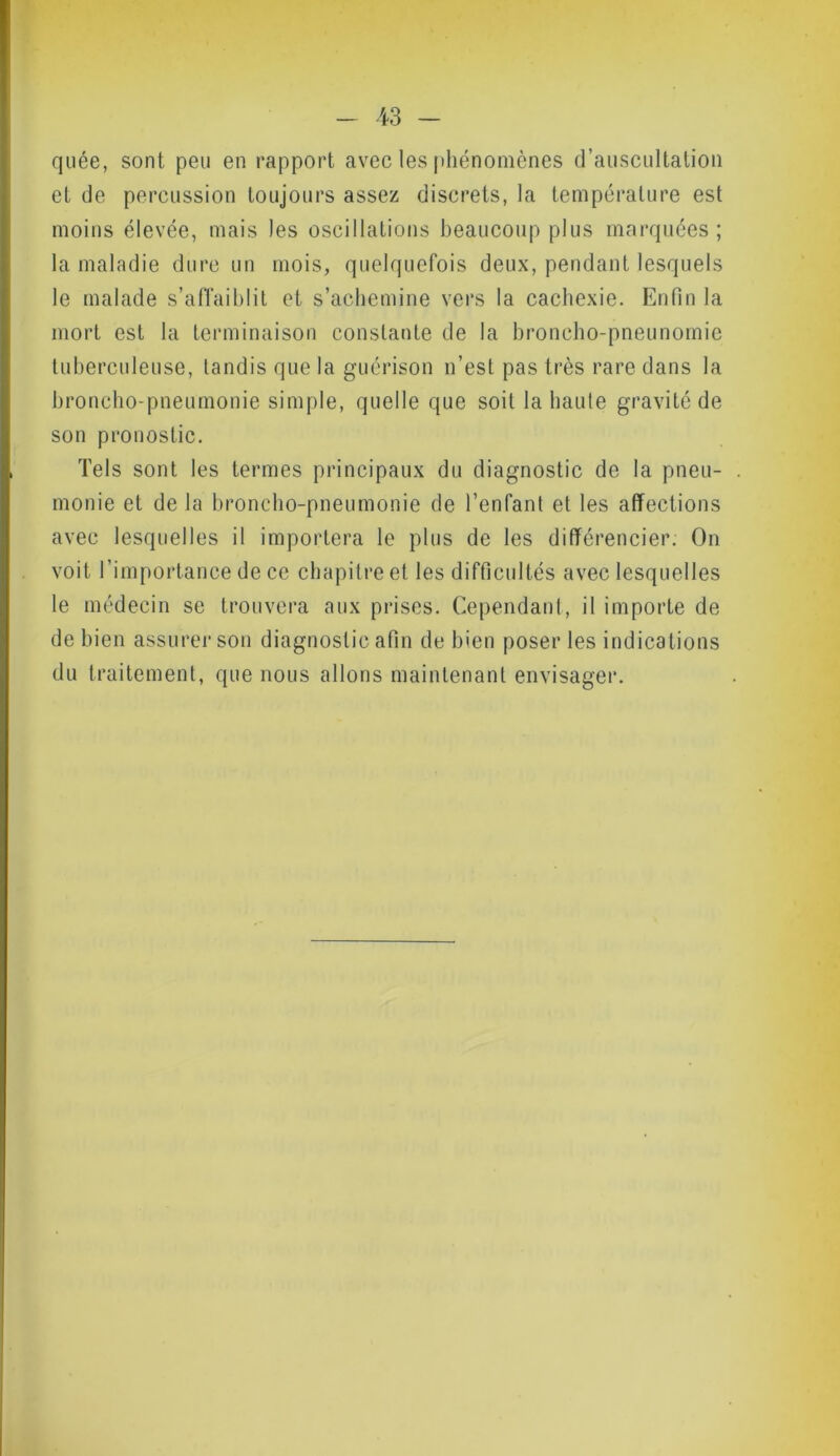 quée, sont peu en rapport avec les phénomènes d’auscultation et de percussion toujours assez discrets, la température est moins élevée, mais les oscillations beaucoup plus marquées ; la maladie dure un mois, quelquefois deux, pendant lesquels le malade s’affaiblit et s’achemine vers la cachexie. Enfin la mort est la terminaison constante de la hroncho-pneunomie tuberculeuse, tandis que la guérison n’est pas très rare dans la broncho-pneumonie simple, quelle que soit la haute gravité de son pronostic. Tels sont les termes principaux du diagnostic de la pneu- . monie et de la broncho-pneumonie de l’enfant et les affections avec lesquelles il importera le plus de les différencier. On voit l’importance de ce chapitre et les difficultés avec lesquelles le médecin se trouvera aux prises. Cependant, il importe de de bien assurer son diagnostic afin de bien poser les indications du traitement, que nous allons maintenant envisager.