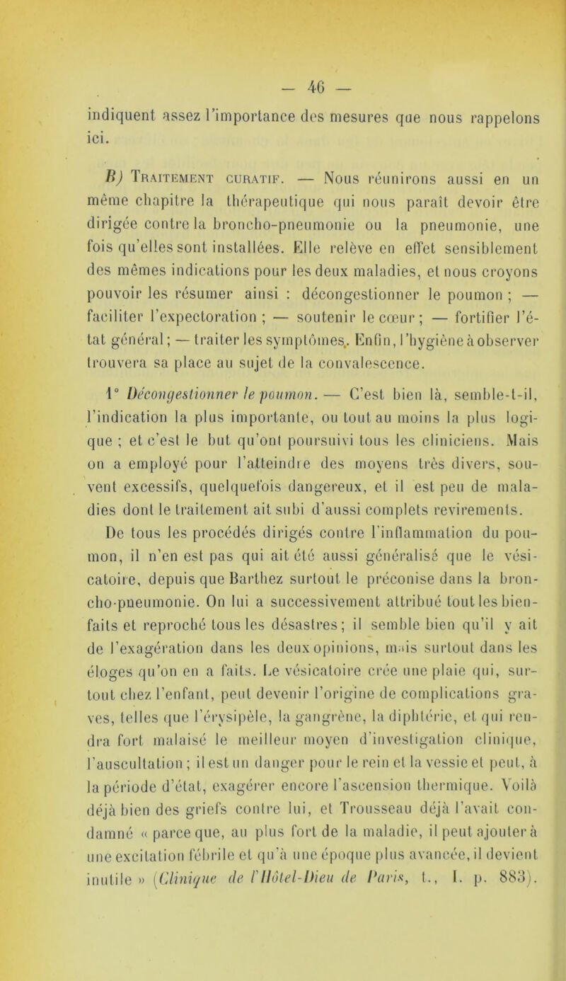 indiquent assez l’importance des mesures que nous rappelons ici. B) Traitement curatif. — Nous réunirons aussi en un même chapitre la thérapeutique qui nous paraît devoir être dirigée contre la broncho-pneumonie ou la pneumonie, une fois qu’elles sont installées. Kl le relève en effet sensiblement des mêmes indications pour les deux maladies, et nous croyons pouvoir les résumer ainsi : décongestionner le poumon ; — faciliter l’expectoration; — soutenir le cœur; — fortifier l’é- tat général; — traiter les symptômes,. Enfin, l’hygiène à observer trouvera sa place au sujet de la convalescence. 1° Décongestionner le poumon.— C’est bien là, semble-t-il, l’indication la plus importante, ou tout au moins la plus logi- que ; et c’esl le but qu’ont poursuivi tous les cliniciens. Mais on a employé pour l’atteindre des moyens très divers, sou- vent excessifs, quelquefois dangereux, et il est peu de mala- dies dont le traitement ait subi d’aussi complets revirements. De tous les procédés dirigés contre l’inflammation du pou- mon, il n’en est pas qui ait été aussi généralisé que le vési- catoire, depuis que Barthez surtout le préconise dans la bron- cho-pneumonie. On lui a successivement attribué tout les bien- faits et reproché tous les désastres; il semble bien qu’il y ait de l’exagération dans les deux opinions, m us surtout dans les éloges qu’on en a faits. Le vésicatoire crée une plaie qui, sur- tout chez l’enfant, peut devenir l’origine de complications gra- ves, telles que l’érysipèle, la gangrène, la diphtérie, et qui ren- dra fort malaisé le meilleur moyen d’investigation clinique, l’auscultation ; il est un danger pour le rein et la vessie et peut, à la période d’état, exagérer encore l’ascension thermique. Voila déjà bien des griefs contre lui, et Trousseau déjà l’avait con- damné « parce que, au plus fort de la maladie, il peut ajouter à une excitation fébrile et qu’à une époque plus avancée, il devient inutile » [Clinique de Fllôtel-Dieu de Davis, t., 1. p. 883).