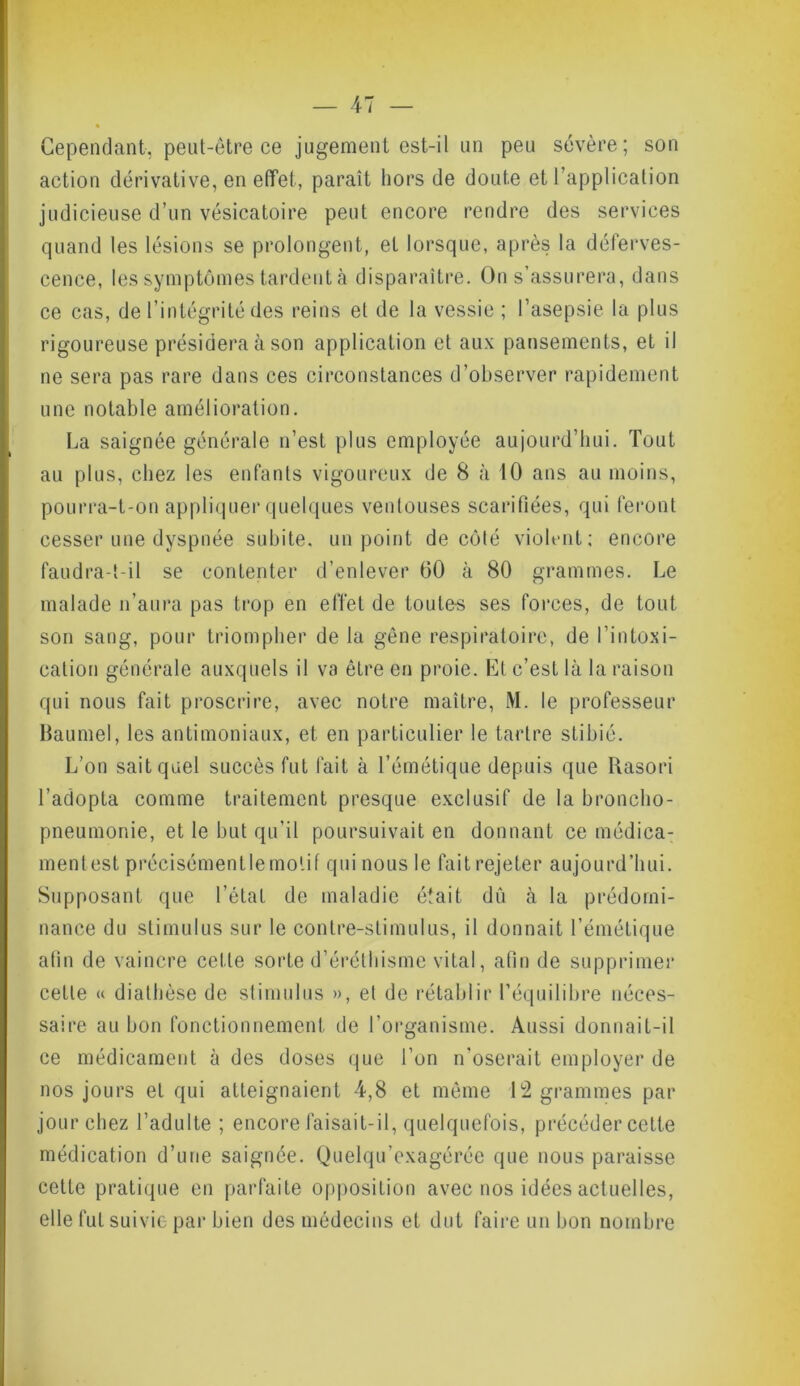 Cependant, peut-être ce jugement est-il un peu sévère; son action dérivative, en effet, paraît hors de doute et l’application judicieuse d’un vésicatoire peut encore rendre des services quand les lésions se prolongent, et lorsque, après la déferves- cence, les symptômes tardent à disparaître. On s’assurera, dans ce cas, de l’intégrité des reins et de la vessie ; l’asepsie la plus rigoureuse présidera à son application et aux pansements, et il ne sera pas rare dans ces circonstances d’observer rapidement une notable amélioration. La saignée générale n’est plus employée aujourd’hui. Tout au plus, chez les enfants vigoureux de 8 à 10 ans au moins, pourra-t-on appliquer quelques ventouses scarifiées, qui feront cesser une dyspnée subite, un point de côté violent; encore faudra-t-il se contenter d’enlever 60 à 80 grammes. Le malade n’aura pas trop en effet de loute-s ses forces, de tout son sang, pour triompher de la gêne respiratoire, de l’intoxi- cation générale auxquels il va être en proie. Et c’est là la raison qui nous fait proscrire, avec notre maître, M. le professeur Baumel, les antimoniaux, et en particulier le tartre stibié. L’on sait quel succès fut fait à l’émétique depuis que Rasori l’adopta comme traitement presque exclusif de la broncho- pneumonie, et le but qu’il poursuivait en donnant ce médica- mentest précisémentlemolif qui nous le fait rejeter aujourd’hui. Supposant que l’état de maladie était dû à la prédomi- nance du stimulus sur le contre-stimulus, il donnait l’émétique afin de vaincre celle sorte d’éréthisme vital, afin de supprimer cette « diathèse de stimulus », et de rétablir l’équilibre néces- saire au bon fonctionnement de l’organisme. Aussi donnait-il ce médicament à des doses que l’on n’oserait employer de nos jours et qui atteignaient 4,8 et même 12 grammes par jour chez l’adulte ; encore faisait-il, quelquefois, précéder cette médication d’une saignée. Quelqu’exagérée que nous paraisse cette pratique en parfaite opposition avec nos idées actuelles, elle fut suivie par bien des médecins et dut faire un bon nombre