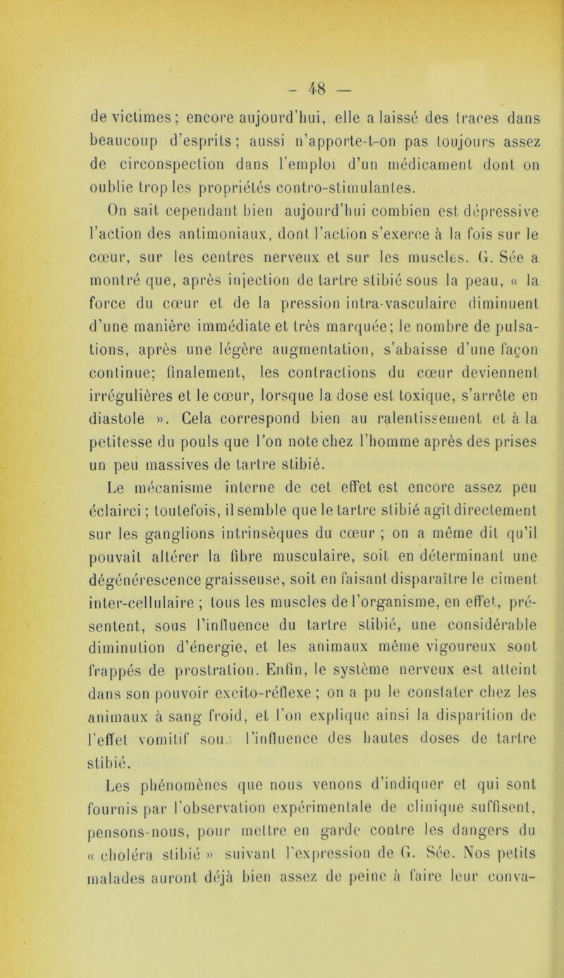 de victimes; encore aujourd’hui, elle a laissé des traces dans beaucoup d’esprits; aussi n’apporte-t-on pas toujours assez de circonspection dans l’emploi d’un médicament dont on oublie trop les propriétés contro-stimulantes. On sait cependant bien aujourd’hui combien est dépressive l’action des antimoniaux, dont l’action s’exerce à la fois sur le cœur, sur les centres nerveux et sur les muscles. G. Sée a montré que, après injection de tartre stibié sous la peau, « la force du cœur et de la pression intra vasculaire diminuent d’une manière immédiate et très marquée; le nombre de pulsa- tions, après une légère augmentation, s’abaisse d’une façon continue; finalement, les contractions du cœur deviennent irrégulières et le cœur, lorsque la dose est toxique, s’arrête en diastole ». Cela correspond bien au ralentissement et à la petitesse du pouls que l’on note chez l’homme après des prises un peu massives de tartre stibié. Le mécanisme interne de cet effet est encore assez peu éclairci; toutefois, il semble que le tartre stibié agit directement sur les ganglions intrinsèques du cœur ; on a même dit qu’il pouvait altérer la fibre musculaire, soit en déterminant une dégénérescence graisseuse, soit en faisant disparaître le ciment inter-cellulaire ; tous les muscles de l'organisme, en effet, pré- sentent, sous l’influence du tartre stibié, une considérable diminution d’énergie, et les animaux même vigoureux sont frappés de prostration. Enfin, le système nerveux est atteint dans son pouvoir exeito-réfiexe ; on a pu le constater chez les animaux à sang froid, et l’on explique ainsi la disparition de l’effet vomitif sous l’influence des hautes doses de tartre stibié. Les phénomènes que nous venons d’indiquer et qui sont fournis par l’observation expérimentale de clinique suffisent, pensons-nous, pour mettre en garde contre les dangers du « choléra stibié » suivant l'expression de G. Séc. Nos petits malades auront déjà bien assez de peine à faire leur couva-