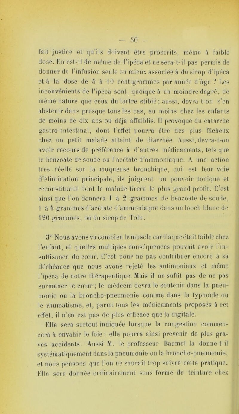 fait justice et qu’ils doivent être proscrits, même à faible dose. En est-il de même de l’ipéca et ne sera-t-il pas permis de donner de l’infusion seule ou mieux associée à du sirop d’ipéca et à la dose de o à 10 centigrammes par année d’âge ? Les inconvénients de l’ipéca sont, quoique à un moindre degré, de même nature que ceux du tartre stibié ; aussi, devra-t-on s’en abstenir dans presque tous les cas, au moins chez les enfants de moins de dix ans ou déjà affaiblis. Il provoque du catarrhe gastro-intestinal, dont l’effet pourra être des plus fâcheux chez un petit malade atteint de diarrhée. Aussi, devra-t-on avoir recours de préférence à d’autres médicaments, tels que le benzoate de soude ou l’acétate d’ammoniaque. A une action très réelle sur la muqueuse bronchique, qui est leur voie d’élimination principale, ils joignent un pouvoir tonique et reconstituant dont le malade tirera le plus grand profit. C’est ainsi que l’on donnera 1 à 2 grammes de benzoate de soude, I à 4 grammes d’acétate d’ammoniaque dans un looeh blanc de 120 grammes, ou du sirop de Tolu. 3° Nous avons vu combien le muscle cardiaque était faible chez l’enfant, et quelles multiples conséquences pouvait avoir l'in- suffisance du cœur. C’est pour ne pas contribuer encore à sa déchéance que nous avons rejeté les antimoniaux et même l’ipéca de notre thérapeutique. Mais il ne suffit pas de ne pas surmener le cœur; le médecin devra le soutenir dans la pneu- monie ou la broncho-pneumonie comme dans la typhoïde ou le rhumatisme, et, parmi tous les médicaments proposés à cet effet, il n’en est pas de plus efficace que la digitale. Elle sera surtout indiquée lorsque la congestion commen- cera à envahir le foie ; elle pourra ainsi prévenir de plus gra- ves accidents. Aussi M. le professeur Baumel la donne-t-il systématiquement dans la pneumonie ou la broncho-pneumonie, et nous pensons que l'on ne saurait trop suivre celte pratique. Elle sera donnée ordinairement sous forme de teinture chez