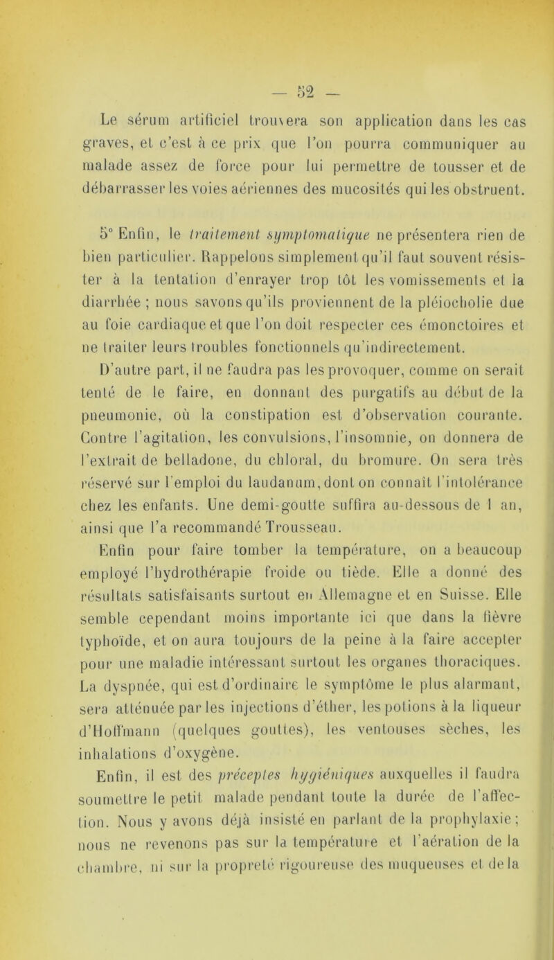 m - Le sérum artificiel trou\era son application dans les cas graves, et c’est à ce prix que l’on pourra communiquer au malade assez de force pour lui permettre de tousser et de débarrasser les voies aériennes des mucosités qui les obstruent. 5° Enfin, le traitement symptomatique ne présentera rien de bien particulier. Rappelons simplement qu’il faut souvent résis- ter à la tentation d’enrayer trop lôL les vomissements et ia diarrhée ; nous savons qu’ils proviennent de la pléiochojie due au foie cardiaque et que l’on doit respecter ces émonctoires et ne traiter leurs troubles fonctionnels qu’indireetement. D’autre part, il ne faudra pas les provoquer, comme on serait tenté de le faire, en donnant des purgatifs au début de la pneumonie, où la constipation est d’observation courante. Contre l’agitation, les convulsions, l’insomnie, on donnera de l’extrait de belladone, du chloral, du bromure. On sera très réservé sur l’emploi du laudanum, dont on connaît l’intolérance chez les enfants. Une demi-goutte suffira au-dessous de I an, ainsi que l’a recommandé Trousseau. Enfin pour faire tomber la température, on a beaucoup employé l’hydrothérapie froide ou tiède. Elle a donné des résultats satisfaisants surtout en Allemagne et en Suisse. Elle semble cependant moins importante ici que dans la fièvre typhoïde, et on aura toujours de la peine à la faire accepter pour une maladie intéressant surtout les organes thoraciques. La dyspnée, qui est d’ordinaire le symptôme le plus alarmant, sera atténuée parles injections d’éther, les potions à la liqueur d’Hoffmann (quelques gouttes), les ventouses sèches, les inhalations d’oxygène. Enfin, il est des préceptes hygiéniques auxquelles il faudra soumettre le petit malade pendant toute la durée de l’affec- tion. Nous y avons déjà insisté en parlant de la prophylaxie; nous ne revenons pas sur la température et l’aération de la chambre, ni sur la propreté rigoureuse des muqueuses et de la