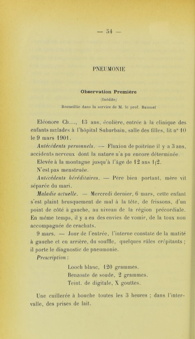 PNEUMONIE Observation Première (Inédite) Recueillie dans la service de M. le prof. Bautnel Eléonore Ch..., 13 ans, écolière, entrée à la clinique des enfants malades (à l’hôpital Suburbain, salle des filles, lit n° 10 le 9 mars 1901. Antécédents personnels. — Fluxion de poitrine il y a 3 ans, accidents nerveux dont la nature n'a pu encore déterminée. Elevée à la montagne jusqu’à l’àge de 12 ans 1|2. N’est pas menstruée. Antécédents héréditaires. — Père bien portant, mère vit séparée du mari. Maladie actuelle. — Mercredi dernier, 6 mars, cette enfant s’est plaint brusquement de mal à la tête, de frissons, d’un point de côté à gauche, au niveau de la région précordiale. En même temps, il y a eu des envies de vomir, de la toux non accompagnée de crachats. 9 mars. — .lourde l’entrée, l’interne constate de la matité à gauche et en arrière, du souffle, quelques râles crépitants ; il porte le diagnostic de pneumonie. Pr escription : Looch blanc, 120 grammes. Benzoate de soude, 2 grammes. Teint, de digitale, X gouttes. Une cuillerée à bouche toutes les 3 heures ; dans l’inter- valle, des prises de lait.