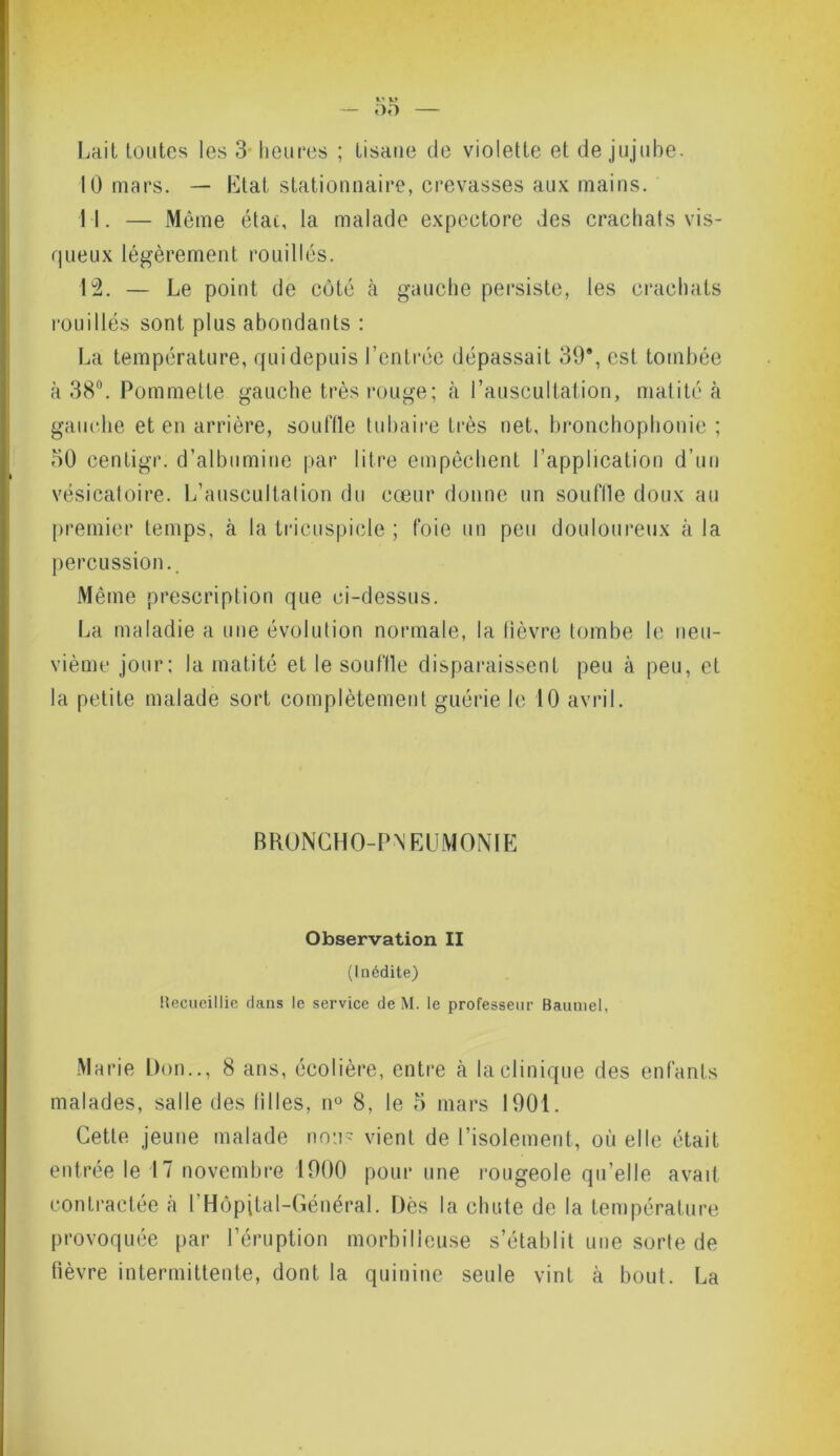 Lait toutes les 3 heures ; tisane de violette et de jujube. 10 mars. — Etat stationnaire, crevasses aux mains. 11. — Même état, la malade expectore des crachats vis- queux légèrement rouilles. 12. — Le point de côté à gauche persiste, les crachats rouilles sont plus abondants : La température, qui depuis l’entrée dépassait 39*, est tombée à 38°. Pommette gauche très rouge; à l’auscultation, matité à gauche et en arrière, souffle tubaire très net, bronchophonie ; 50 centigr. d’albumine par litre empêchent l’application d’un vésicatoire. L’auscultation du cœur donne nn souffle doux au premier temps, à la tricuspicle ; foie un peu douloureux à la percussion.. Même prescription que ci-dessus. La maladie a une évolution normale, la lièvre tombe le neu- vième jour; la matité et le souffle disparaissent peu à peu, et la petite malade sort complètement guérie le 10 avril. BRONCHO-PNEUMONIE Observation II (Inédite) Uecueillic dans le service de M. le professeur Baumel, Marie Don.., 8 ans, écolière, entre à la clinique des enfants malades, salle des tilles, n° 8, le 5 mars 1901. Cette jeune malade non- vient de l’isolement, où elle était entrée le 17 novembre 1900 pour une rougeole qu’elle avait contractée à l'Hôpital-Général. Dès la chute de la température provoquée par l’éruption morbilleuse s’établit une sorte de fièvre intermittente, dont la quinine seule vint à bout. La