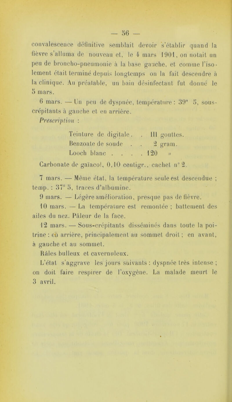 convalescence definitive semblait devoir s’établir quand la fièvre s’alluma de nouveau et, le 4 mars 1901, on notait un peu de broncho-pneumonie à la hase gauche, et comme l’iso- lement était terminé depuis longtemps on la fait descendre à la clinique. Au préalable, un bain désinfectant fut donné le 5 mars. 6 mars. — Un peu de dyspnée, température : 39° 5, sous- crépitants à gauche et en arrière. h •escriplion : Teinture de digitale. . III gouttes. Benzoate de soude . . 2 gram. Looch blanc .... 120 » Carbonate de gaïacol, 0,10 centigr., cachet n°2. 7 mars. — Même état, la température seule est descendue ; temp. : 37° 5, traces d’albumine. 9 mars. — Légère amélioration, presque pas de fièvre. 10 mars. — La température est remontée ; battement des ailes du nez. Pâleur de la face. 12 mars. — Sous-crépitants disséminés dans toute la poi- trine: en arrière, principalement au sommet droit; en avant, à gauche et au sommet. Râles bulleux et cavernuleux. L’état s’aggrave les jours suivants : dyspnée très intense ; on doit faire respirer de l’oxygène. La malade meurt le 3 avril.