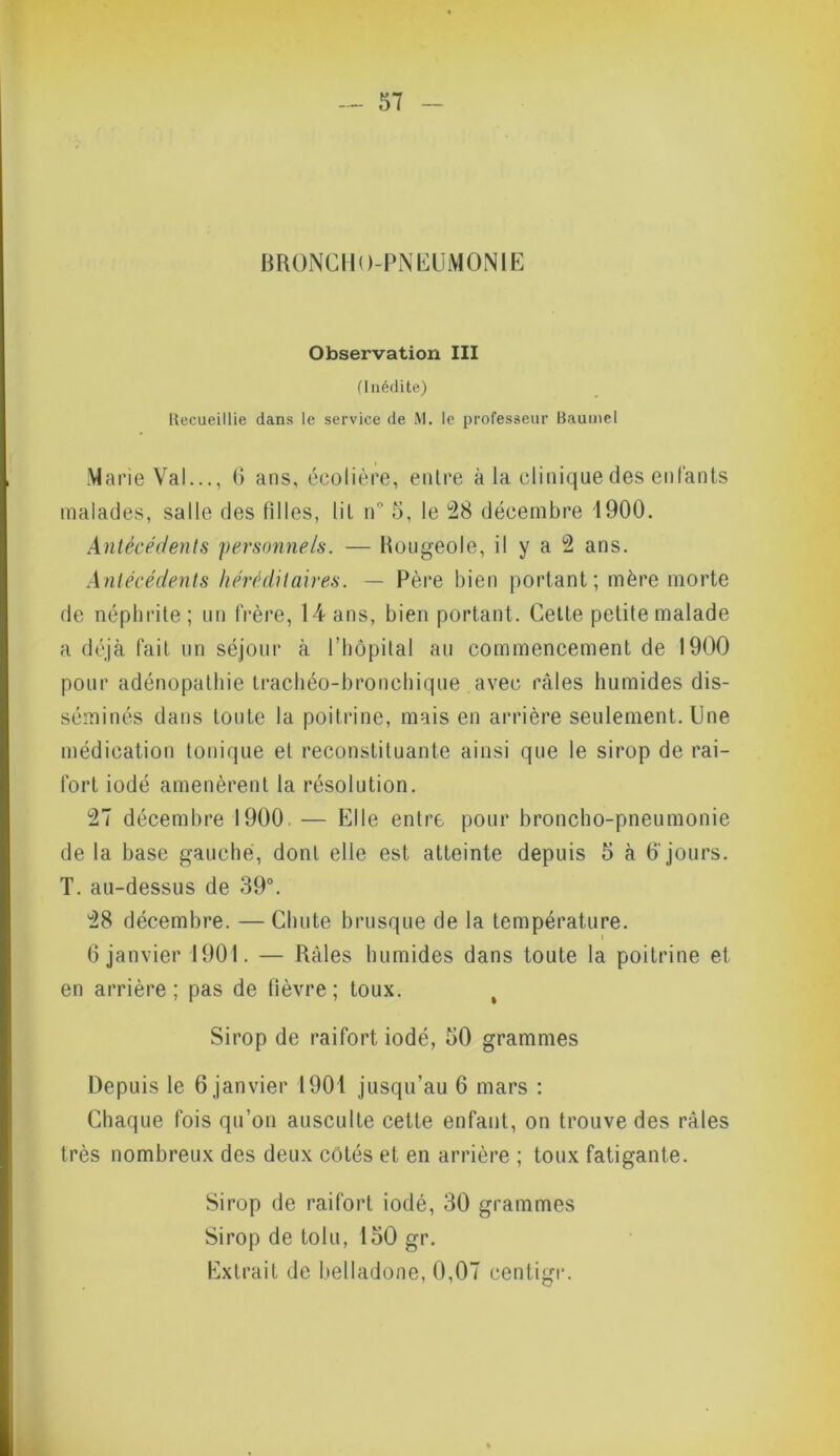 BRONCHO-PNEUMONIE Observation III (Inédite) Recueillie dans le service de M. le professeur Bauuiel Marie Val..., 6 ans, écolière, entre à la clinique des enfants malades, salle des filles, lit n° 5, le 28 décembre 1900. Antécédents personnels. — Hougeole, il y a 2 ans. Antécédents héréditaires. — Père bien portant; mère morte de néphrite ; un frère, 14 ans, bien portant. Cette petite malade a déjà fait un séjour à l’hôpital au commencement de 1900 pour adénopathie trachéo-bronchique avec râles humides dis- séminés dans toute la poitrine, mais en arrière seulement. Une médication tonique et reconstituante ainsi que le sirop de rai- fort iodé amenèrent la résolution. 27 décembre 1900 — Elle entre pour broncho-pneumonie de la base gauche, dont elle est atteinte depuis 5 à 6' jours. T. au-dessus de 39°. 28 décembre. — Chute brusque de la température. t 6 janvier 1901. — Râles humides dans toute la poitrine et en arrière; pas de lièvre; toux. Sirop de raifort iodé, 50 grammes Depuis le 6 janvier 1901 jusqu’au 6 mars : Chaque fois qu’on ausculte cette enfant, on trouve des râles très nombreux des deux côtés et en arrière ; toux fatigante. Sirop de raifort iodé, 30 grammes Sirop de toiu, 150 gr. Extrait de belladone, 0,07 cenligr.