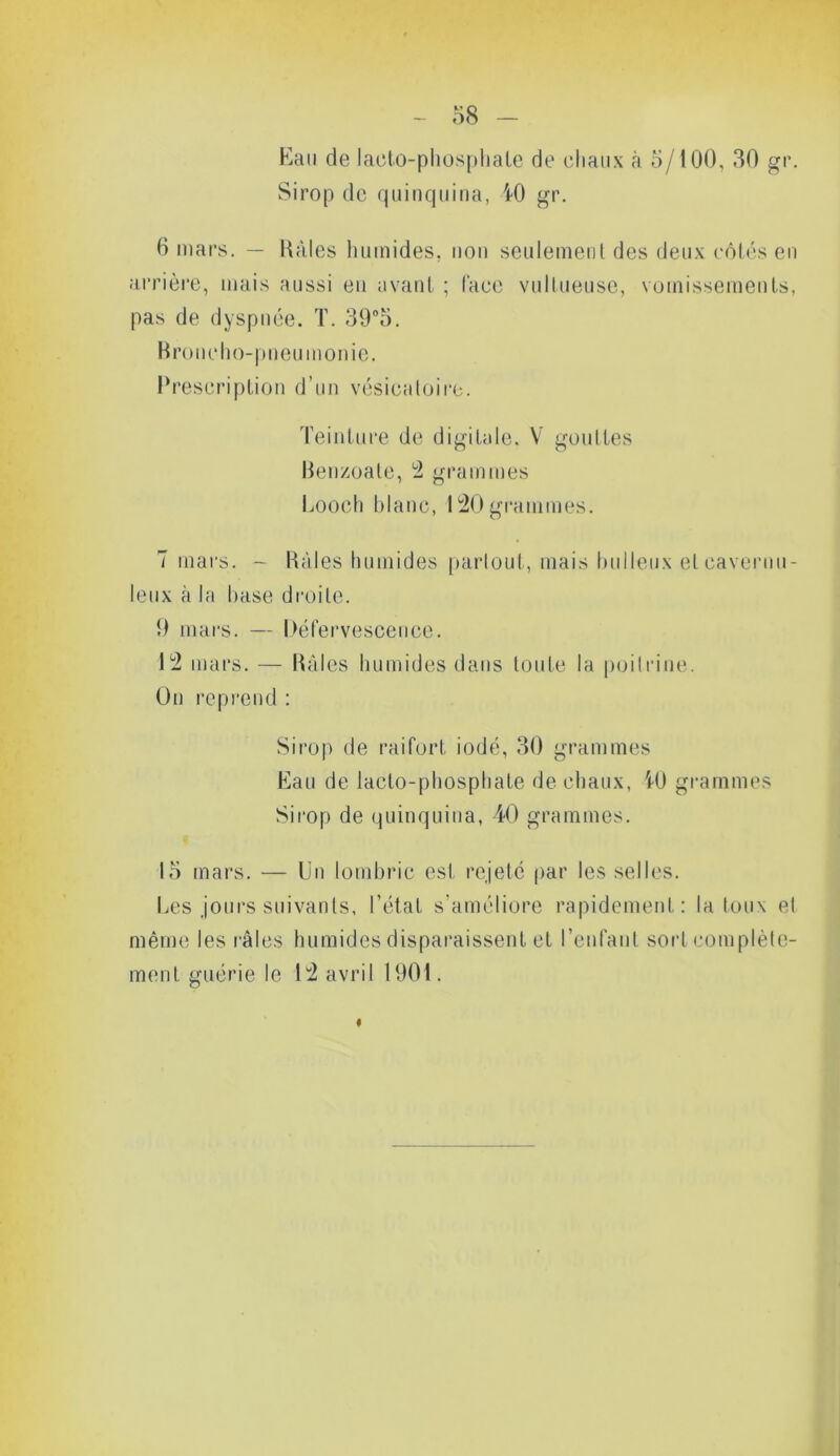Eau de laeto-phosphale de chaux à 5/100, 30 gr. Sirop de quinquina, K) gr. 6 mars. — Haies humides, non seulement des deux côtés en arrière, mais aussi en avant ; l'ace vultueuse, vomissements, pas de dyspnée. T. 39°5. Broncho-pneumonie. Prescription d’un vésicatoire. Teinture de digitale. V gouttes Benzoate, 2 grammes Looch hlanc, 120 grammes. T mars. - Râles humides partout, mais huileux eleavernu- leux à la hase droite. 9 mars. — Défervescence. 12 mars. — Râles humides dans toute la poitrine. On reprend : Sirop de raifort iodé, 30 grammes Eau de lacto-phosphate de chaux, U) grammes Sirop de quinquina, 40 grammes. 15 mars. — Un lombric est rejeté par les selles. Les jours suivants, l’état s’améliore rapidement: la toux et même les râles humides disparaissent et l’enfant sort complète- ment guérie le 12 avril 1901. I
