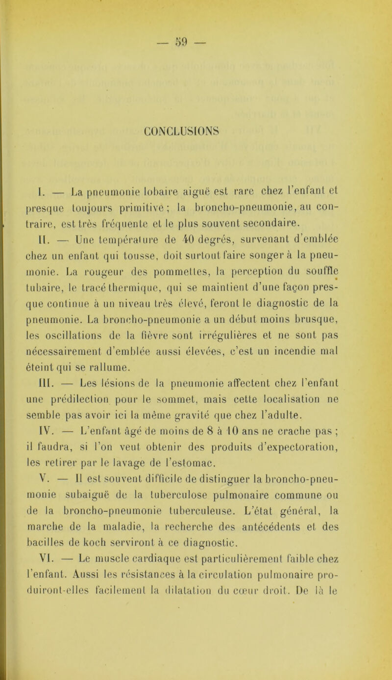 CONCLUSIONS I. — La pneumonie lobaire aiguë est rare chez l’enfant et presque toujours primitive; la broncho-pneumonie, au con- traire, est très fréquente et le plus souvent secondaire. II. — Une température de 40 degrés, survenant d’emblée chez un enfant qui tousse, doit surtout faire songera la pneu- monie. La rougeur des pommettes, la perception du souffle tubaire, le tracé thermique, qui se maintient d’une façon pres- que continue à un niveau très élevé, feront le diagnostic de la pneumonie. La broncho-pneumonie a un début moins brusque, les oscillations de la lièvre sont irrégulières et ne sont pas nécessairement d’emblée aussi élevées, c’est un incendie mal éteint qui se rallume. III. — Les lésions de la pneumonie affectent chez l’enfant une prédilection pour le sommet, mais cette localisation ne semble pas avoir ici la même gravité que chez l’adulte. IV. — L’enfant âgé de moins de 8 à 10 ans ne crache pas ; il faudra, si l’on veut obtenir des produits d’expectoration, les retirer par le lavage de l’estomac. V. — Il est souvent difficile de distinguer la broncho-pneu- monie subaiguë de la tuberculose pulmonaire commune ou de la broncho-pneumonie tuberculeuse. L’état général, la marche de la maladie, la recherche des antécédents et des bacilles de kocli serviront à ce diagnostic. VI. — Le muscle cardiaque est particulièrement faible chez l’enfant. Aussi les résistances à la circulation pulmonaire pro- duiront-elles facilement la dilatation du cœur droit. De là le