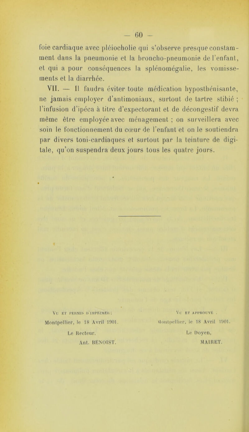 foie cardiaque avec pléiocholie qui s’observe presque constam- ment dans la pneumonie et la broncho-pneumonie de l’enfant, et qui a pour conséquences la splénomégalie, les vomisse- ments et la diarrhée. VII. — Il faudra éviter toute médication hyposthénisante, ne jamais employer d’antimoniaux, surtout de tartre stibié ; l’infusion d’ipéca à titre d’expectorant et de décongestif devra même être employée avec ménagement; on surveillera avec soin le fonctionnement du cœur de l’enfant et on le soutiendra par divers toni-eardiaques et surtout par la teinture de digi- tale, qu’on suspendra deux jours tous les quatre jours. Vü ET PERMIS D'iMPRlMEH; Vu ET APPROUVÉ . Montpellier, le 18 Avril 1901. Montpellier, le 18 Avril 1901. Le Recteur, Ant. BENOIST. Le Doyen, MAI R ET.