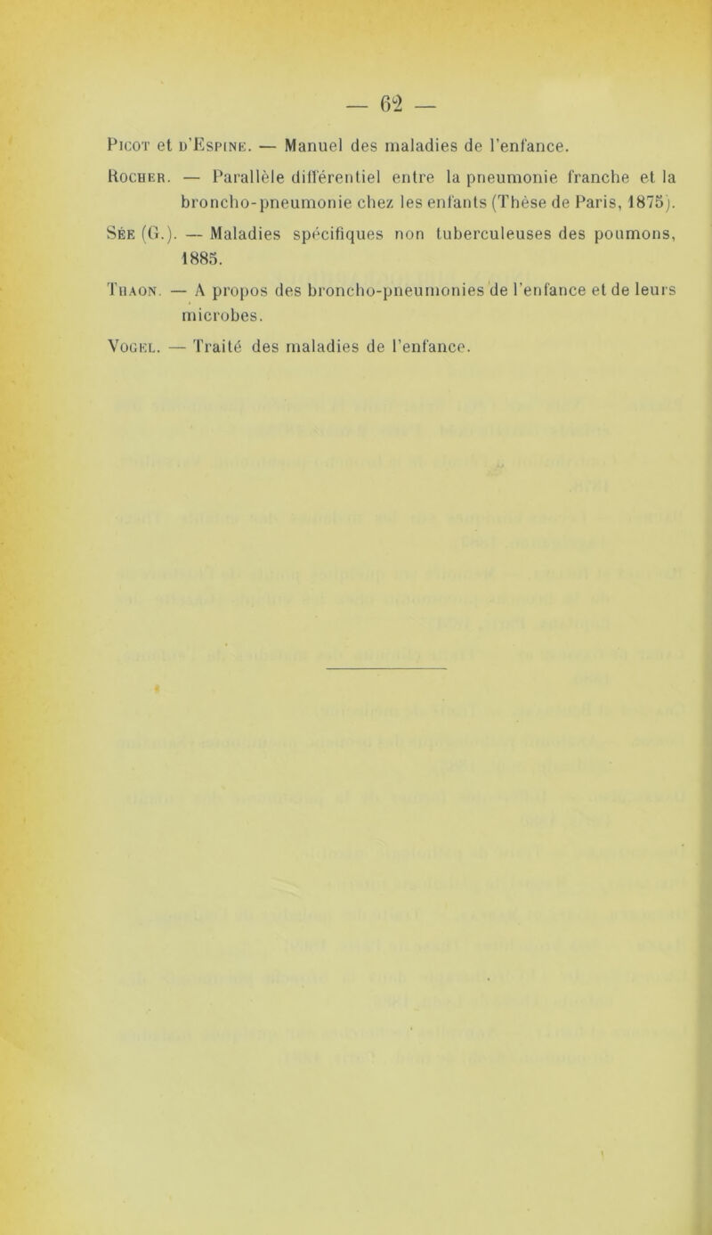 — 6°2 — Picot et h'Espine. — Manuel des maladies de l’enfance. Rocher. — Parallèle différentiel entre la pneumonie franche et la broncho-pneumonie chez les enfants (Thèse de Paris, 1875). Sée (G.). — Maladies spécifiques non tuberculeuses des poumons, 1885. Thaon. — A propos des broncho-pneumonies de l’enfance et de leurs microbes. Vogel. — Traité des maladies de l’enfance. \