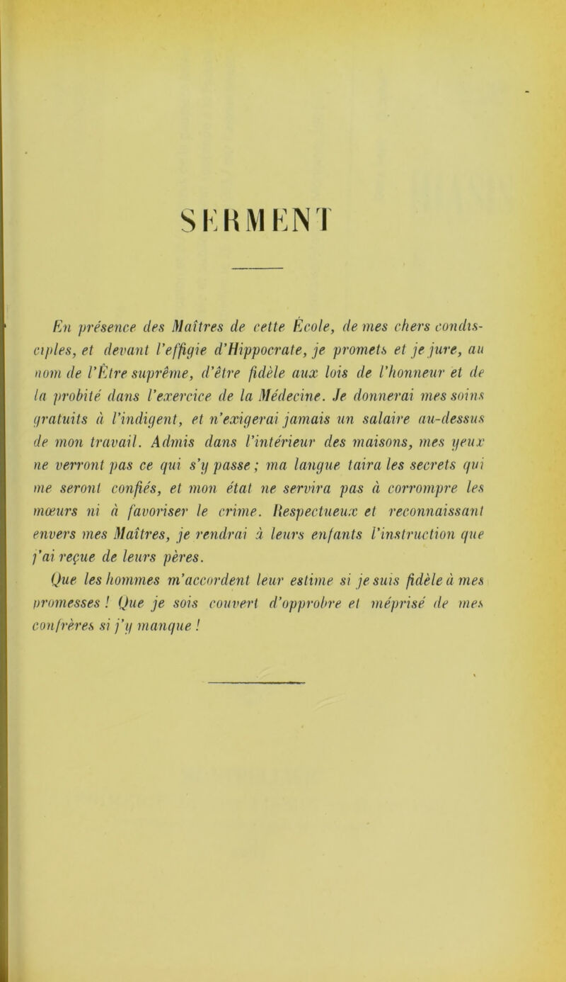 SKHMENT En présence des Maîtres de cette École, de mes chers condis- ciples, et devant l'effigie d’Hippocrate, je promets et je jure, au nom de l'Être suprême, d’être fidèle aux lois de l’honneur et de la probité dans l’exercice de la Médecine. Je donnerai mes soins gratuits à l’indigent, et n’exigerai jamais un salaire au-dessus de mon travail. Admis dans l’intérieur des maisons, mes peux ne verront pas ce qui s’y passe ; ma langue taira les secrets qui me seront confiés, et mon état ne servira pas à corrompre les mœurs ni à favoriser le crime. Respectueux et reconnaissant envers mes Maîtres, je rendrai à leurs enfants l’instruction que j’ai reçue de leurs pères. Que les hommes m’accordent leur estime si je suis fidèle à mes oromesses ! Que je sois couvert d’opprobre et méprisé de mes confrères si j’y manque !