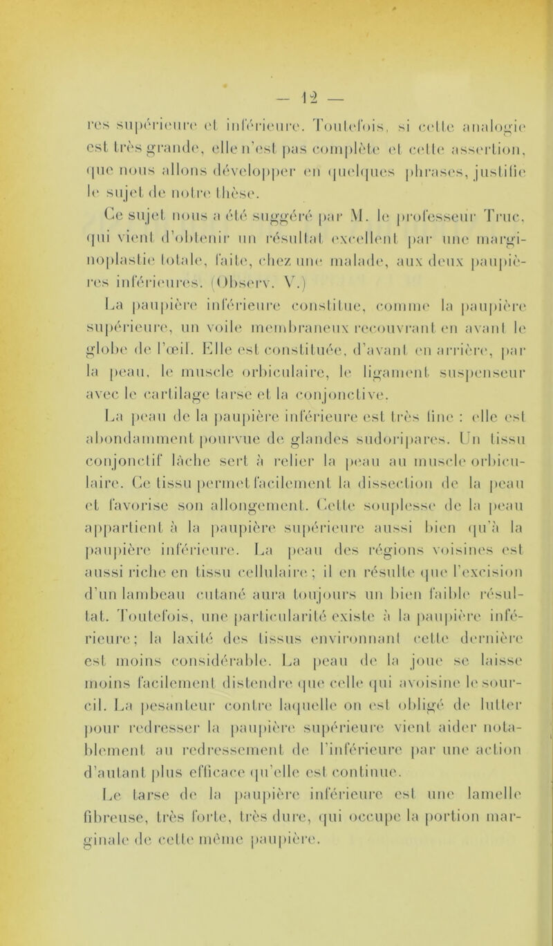 res supérieure et inférieure, Toutefois, si celle analogie est très grande, elle n’est pas complète et celte assertion, que nous allons développer en quelques phrases, justifie le sujet de notre thèse. Ce sujet nous a été suggéré par M. le professeur Truc, qui vient d'obtenir un résultat excellent par une margi- noplastie totale, faite, chez une malade, aux deux paupiè- res inférieures. (Observ. V.) La paupière inférieure constitue, comme la paupière supérieure, un voile membraneux recouvrant en avant le globe de l’œil. Elle est constituée, d’avant en arrière', par la peau, le muscle orbiculaire, le ligament suspenscur avec le cartilage tarse et la conjonctive. La peau de la paupière inférieure est très line : elle est abondamment pourvue de glandes sudoripares. Un tissu conjonctif lâche sert à relier la peau au muscle orbicu- laire. Ce tissu permet facilement la dissection de la peau et favorise son allongement. Celle souplesse de la peau appartient à la paupière supérieure aussi bien qu’à la paupière inférieure. La peau des régions voisines est aussi riche en tissu cellulaire; il en résulte que l'excision d’un lambeau cutané aura toujours un bien faible résul- tat. Toutefois, une particularité existe à la paupière infé- rieure; la laxité des tissus environnant cette dernière est moins considérable. La peau de la joue se laisse moins facilement distendre que celle qui avoisine h'sour- cil. La pesanteur contre laquelle on est obligé de lutter pour redresser la paupière supérieure vient aider nota- blement au redressement de l’inférieure par une action d’autant plus efficace qu’elle est continue. Le tarse de la paupière inférieure est une lamelle fibreuse, très forte, très dure, qui occupe la portion mar- ginale de celle même paupière.